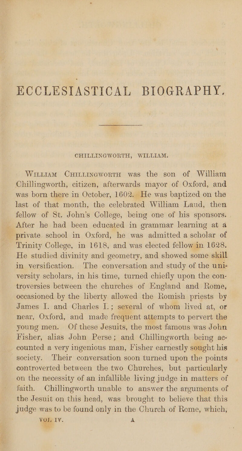 CHILLINGWORTH, WILLIAM. WittiaM CHILLINGWoRTH was the son of William Chillingworth, citizen, afterwards mayor of Oxford, and was born there in October, 1602. He was baptized on the last of that month, the celebrated William Laud, then fellow of St. John’s College, being one of his sponsors. _ After he had been educated in grammar learning at a _ private school in Oxford, he was admitted a scholar of Trinity College, in 1618, and was elected fellow in 1628. He studied divinity and geometry, and showed some skill in versification. The conversation and study of the uni- versity scholars, in his time, turned chiefly upon the con- troversies between the churches of England and Rome, occasioned by the liberty allowed the Romish priests by James I. and Charles I.; several of whom lived at, or near, Oxford, and made frequent attempts to pervert the young men. Of these Jesuits, the most famous was John Fisher, alias John Perse; and Chillingworth being ac- counted a very ingenious man, Fisher earnestly sought his society. ‘Their conversation soon turned upon the points controverted between the two Churches, but particularly on the necessity of an infallible living judge in matters of faith. Chillingworth unable to answer the arguments of the Jesuit on this head, was brought to believe that this judge was to be found only in the Church of Rome, which, VOI, LY. A ©