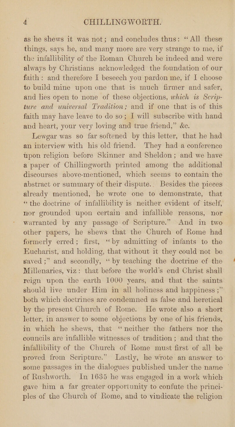 as he shews it was not; and concludes thus: ‘All these things, says he, and many more are very strange to me, if the infallibility of the Roman Church be indeed and were always by Christians acknowledged the foundation of our faith: and therefore | beseech you pardon me, if I choose to build mine upon one that is much firmer and safer, and lies open to none of these objections, which 1s Serip- ture and universal Tradition; and if one that is of this faith may have leave to do so; I will subscribe with hand and heart, your very loving and true friend,” &amp;c. Lewgar was so far softened by this letter, that he had an interview with his old friend. They had a conference upon religion before Skinner and Sheldon; and we have a paper of Chillingworth printed among the additional discourses above-mentioned, which seems to contain the abstract or summary of their dispute.. Besides the pieces already mentioned, he wrote one to demonstrate, that ‘the doctrine of infallibility is neither evident of itself, nor grounded upon certain and infallible reasons, nor warranted by any passage of Scripture.” And in two other papers, he shews that the Church of Rome had formerly erred; first, “‘by admitting of infants to the Eucharist, and holding, that without it they could not be saved ;” and secondly, ‘‘ by teaching the doctrine of the Millenaries, viz: that before the world’s end Christ shall reign upon the earth 1000 years, and that the saints should live under Him in all holiness and happiness ;” both which doctrines are condemned as false and heretical by the present Church of Rome. He wrote also a short letter, in answer to some objections by one of his friends, in which he shews, that ‘neither the fathers nor the councils are infallible witnesses of tradition ; and that the infallibility of the Church of Rome must first of all be proved from Scripture.” Lastly, he wrote an answer to some passages in the dialogues published under the name — of Rushworth. In 1635 he was engaged in a work which gave him a far greater opportunity to confute the princi- ples of the Church of Rome, and to vindicate the religion