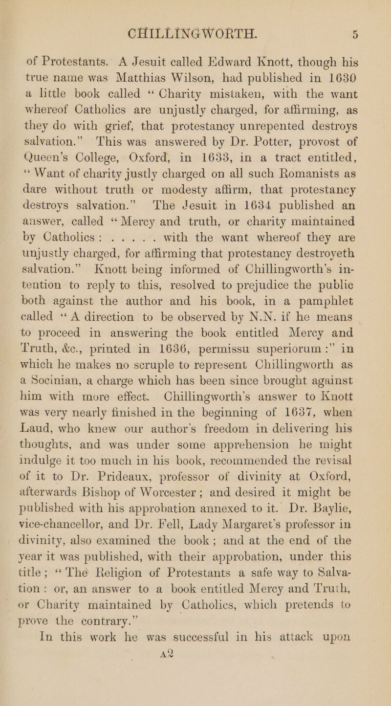 of Protestants. A Jesuit called Edward Knott, though his true name was Matthias Wilson, had published in 1630 a little book called “ Charity mistaken, with the want whereof Catholics are unjustly charged, for affirming, as they do with grief, that protestancy unrepented destroys salvation.” This was answered by Dr. Potter, provost of Queen’s College, Oxford, in 1633, in a tract entitled, ‘‘ Want of charity justly charged on all such Romanists as dare without truth or modesty affirm, that protestancy destroys salvation.” The Jesuit in 1634 published an answer, called “Mercy and truth, or charity maintained by Gatholiess c. acb% with the want whereof they are unjustly charged, for affirming that protestancy destroyeth salvation.” Knott being informed of Chillingworth’s in- tention to reply to this, resolved to prejudice the public both against the author and his book, in a pamphlet called “A direction to be observed by N.N. if he means to proceed in answering the book entitled Mercy and Truth, &amp;c., printed in 1636, permissu superiorum :” in which he makes no scruple to represent Chillingworth as a Socinian, a charge which has been since brought against him with more effect. Chillingworth’s answer to Knott was very nearly finished in the beginning of 1637, when Laud, who knew our author’s freedom in delivering his thoughts, and was under some apprehension he might indulge it too much in his book, recommended the revisal of it to Dr. Prideaux, professor of divinity at Oxford, afterwards Bishop of Worcester ; and desired it might be published with his approbation annexed to it. Dr. Baylie, vice-chancellor, and Dr. Fell, Lady Margaret’s professor in _ divinity, also examined the book; and at the end of the year it was published, with their approbation, under this title; “‘The Religion of Protestants a safe way to Salva- tion: or, an answer to a book entitled Mercy and Truth, or Charity maintained by Catholics, which pretends to prove the contrary.” In this work he was successful in his attack upon AR