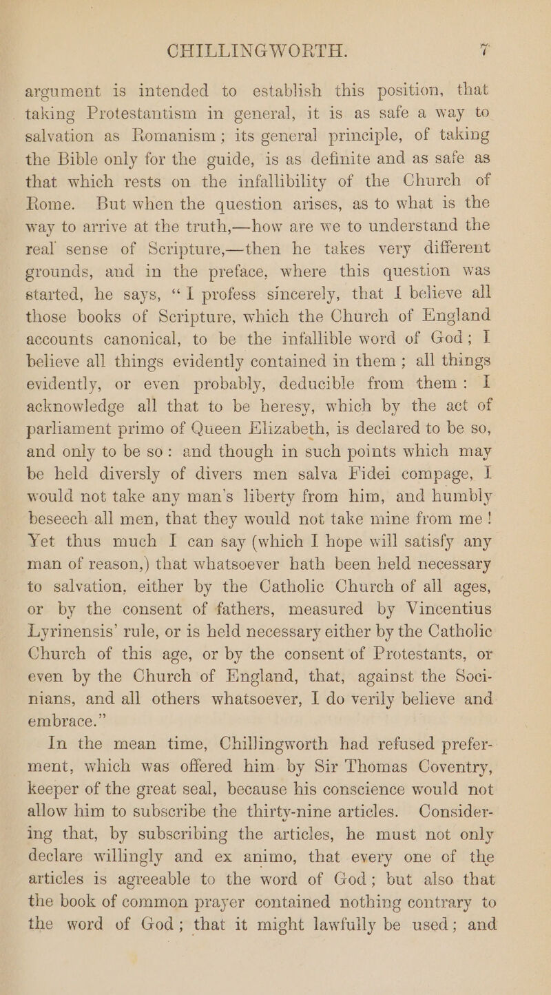 argument is intended to establish this position, that _taking Protestantism in general, it is as safe a way to salvation as Romanism; its general principle, of taking the Bible only for the guide, is as definite and as safe as that which rests on the infallibility of the Church of Rome. But when the question arises, as to what is the way to arrive at the truth,—how are we to understand the real sense of Scripture,—then he takes very different grounds, and in the preface, where this question was started, he says, “I profess sincerely, that I believe all those books of Scripture, which the Church of England accounts canonical, to be the infallible word of God; I believe all things evidently contained in them; all things evidently, or even probably, deducible from them: I acknowledge all that to be heresy, which by the act of parliament primo of Queen Hlizabeth, is declared to be so, and only to be so: and though in such points which may be held diversly of divers men salva Fidei compage, I would not take any man’s liberty from him, and humbly beseech all men, that they would not take mine from me! Yet thus much I can say (which I hope will satisfy any man of reason,) that whatsoever hath been held necessary to salvation, either by the Catholic Church of all ages, or by the consent of fathers, measured by Vincentius Lyrinensis’ rule, or is held necessary either by the Catholic Church of this age, or by the consent of Protestants, or even by the Church of England, that, against the Soci- nians, and all others whatsoever, I do verily believe and embrace.” In the mean time, Chillingworth had refused prefer- ment, which was offered him. by Sir Thomas Coventry, keeper of the great seal, because his conscience would not allow him to subscribe the thirty-nine articles. Consider- ing that, by subscribing the articles, he must not only declare willingly and ex animo, that every one of the articles is agreeable to the word of God; but also that the book of common prayer contained nothing contrary to the word of God; that it might lawfully be used; and