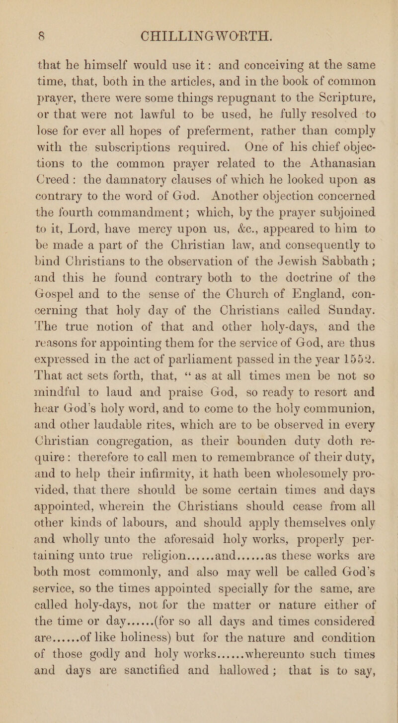 that he himself would use it: and conceiving at the same time, that, both in the articles, and in the book of common prayer, there were some things repugnant to the Scripture, or that were not lawful to be used, he fully resolved to lose for ever all hopes of preferment, rather than comply with the subscriptions required. One of his chief objec- tions to the common prayer related to the Athanasian Creed: the damnatory clauses of which he looked upon as contrary to the word of God. Another objection concerned the fourth commandment; which, by the prayer subjoined to it, Lord, have mercy upon us, &amp;c., appeared to him to be made a part of the Christian law, and consequently to bind Christians to the observation of the Jewish Sabbath ; and this he found contrary both to the doctrine of the Gospel and to the sense of the Church of England, con- cerning that holy day of the Christians called Sunday. The true notion of that and other holy-days, and the reasons for appointing them for the service of God, are thus expressed in the act of parliament passed in the year 1552. That act sets forth, that, “as at all times men be not so mindful to laud and praise God, so ready to resort and hear God’s holy word, and to come to the holy communion, and other laudable rites, which are to be observed in every Christian congregation, as their bounden duty doth re- quire: therefore to call men to remembrance of their duty, and to help their infirmity, it hath been wholesomely pro- vided, that there should be some certain times and days appointed, wherein the Christians should cease from all other kinds of labours, and should apply themselves only and wholly unto the aforesaid holy works, properly per- taining unto true religion...... anidarv as these works are both most commonly, and also may well be called God’s service, so the times appointed specially for the same, are called holy-days, not for the matter or nature either of the time or day...... (for so all days and times considered BNO ss os of like holiness) but for the nature and condition of those godly and holy works...... whereunto such times and days are sanctified and hallowed; that is to say,