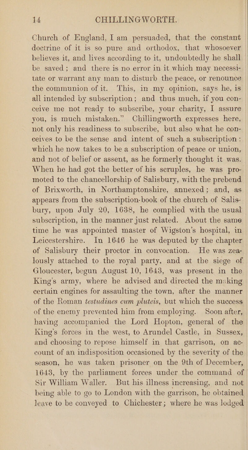 Church of England, I am persuaded, that the constant doctrine of it is so pure and orthodox, that whosoever believes it, and lives according to it, undoubtedly he shall be saved; and there is no error in it which may necessi- tate or warrant any man to disturb the peace, or renounce the communion of it. This, in my opinion, says he, is all intended by subscription; and thus much, if you con- celve me not ready to subscribe, your charity, I assure you, is much mistaken.” Chillingworth expresses here, not only his readiness to subscribe, but also what he con- celves to be the sense and intent of such a subseription : which he now takes to be a subscription of peace or union, and not of belief or assent, as he formerly thought it was. When he had got the better of his scruples, he was pro- moted to the chancellorship of Salisbury, with the prebend of Brixworth, in Northamptonshire, annexed; and, as appears from the subscription-book of the church of Salis- subscription, in the manner just related. About the same time he was appointed master of Wigston’s hospital, in Leicestershire. In 1646 he was deputed by the chapter of Salisbury their proctor in convocation. He was zea- King’s army, where he advised and directed the making certain engines for assaulting the town, after the manner of the Roman testudines cum pluteis, but which the success of the enemy prevented him from employing. Soon after, having accompanied the Lord Hopton, general of the King’s forces in the west, to Arundel Castle, in Sussex, and choosing to repose himself in that garrison, on ac- count of an indisposition occasioned by the severity of the season, he was taken prisoner on the 9th of December, 1648, by the parliament forces under the command of Sir William Waller. But his illness increasing, and not being able to go to London with the garrison, he obtained leave to be conveyed to Chichester; where he was lodged | |