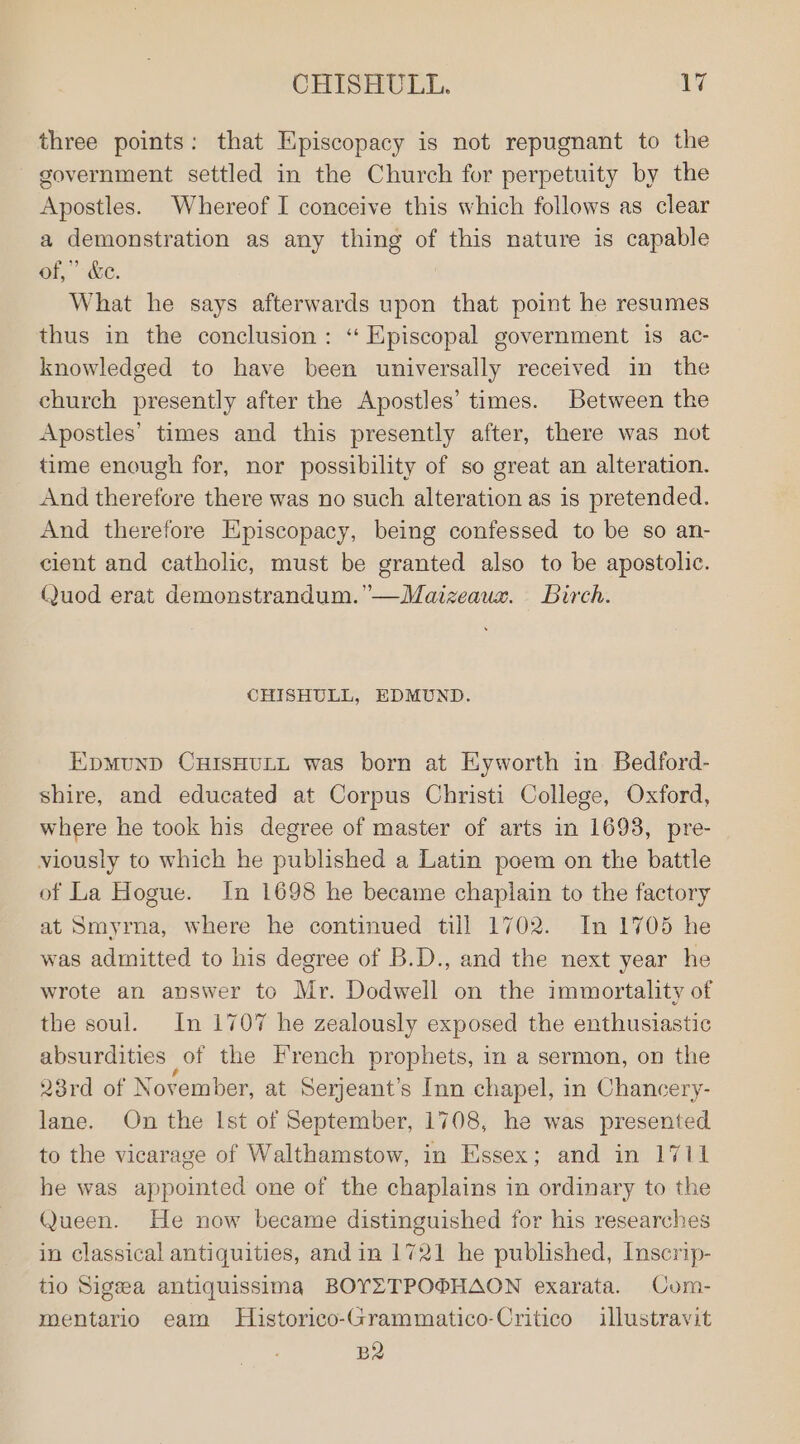 CHISHULL. \V three points: that Episcopacy is not repugnant to the government settled in the Church for perpetuity by the Apostles. Whereof I conceive this which follows as clear a demonstration as any thing of this nature is capable of,” &amp;e. What he says afterwards upon that point he resumes thus in the conclusion: “ Episcopal government is ac- knowledged to have been universally received in the church presently after the Apostles’ times. Between the Apostles’ times and this presently after, there was not time enough for, nor possibility of so great an alteration. And therefore there was no such alteration as is pretended. And therefore Episcopacy, being confessed to be so an- cient and catholic, must be granted also to be apostolic. Quod erat demonstrandum.’—Maizeaux. birch. CHISHULL, EDMUND. EpmunD CHISHULL was born at Eyworth in Bedford- shire, and educated at Corpus Christi College, Oxford, where he took his degree of master of arts in 1693, pre- viously to which he published a Latin poem on the battle of La Hogue. In 1698 he became chaplain to the factory at Smyrna, where he continued till 1702. In 1705 he was admitted to his degree of B.D., and the next year he wrote an answer to Mr. Dodwell on the immortality of the soul. In 1707 he zealously exposed the enthusiastic absurdities of the French prophets, in a sermon, on the 23rd of November, at Serjeant’s Inn chapel, in Chancery- lane. On the Ist of September, 1708, he was presented to the vicarage of Walthamstow, in Essex; and in 1711 he was appointed one of the chaplains in ordinary to the Queen. He now became distinguished for his researches in classical antiquities, and in 1721 he published, Inscrip- tio Sigsea antiquissima BOYZTPO®HAON exarata. Com- mentario eam Historico-Grammatico-Critico illustravit BR