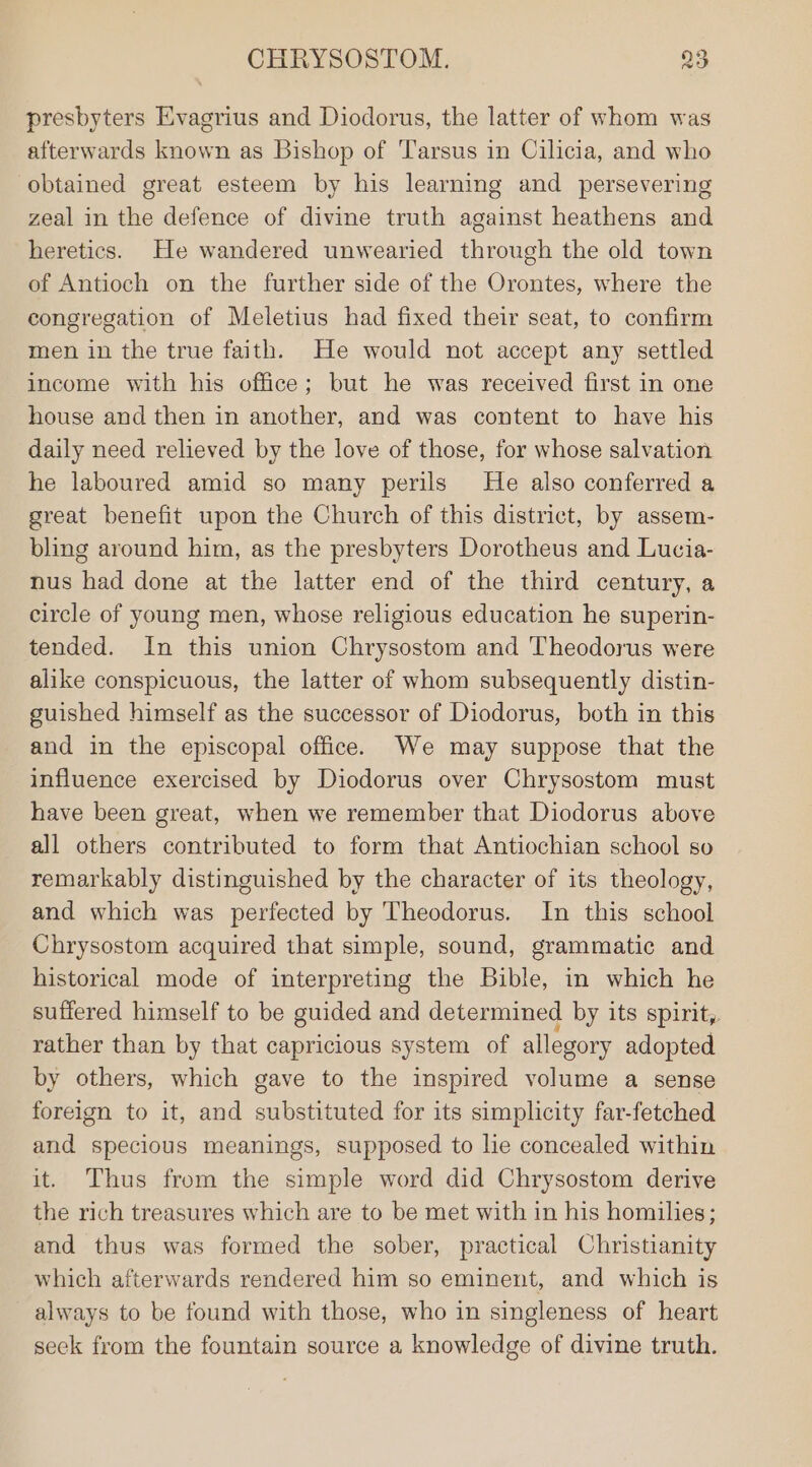 presbyters Evagrius and Diodorus, the latter of whom was afterwards known as Bishop of Tarsus in Cilicia, and who obtained great esteem by his learning and persevering zeal in the defence of divine truth against heathens and heretics. He wandered unwearied through the old town of Antioch on the further side of the Orontes, where the congregation of Meletius had fixed their seat, to confirm men in the true faith. He would not accept any settled income with his office; but he was received first in one house and then in another, and was content to have his daily need relieved by the love of those, for whose salvation he laboured amid so many perils He also conferred a great benefit upon the Church of this district, by assem- bling around him, as the presbyters Dorotheus and Lucia- nus had done at the latter end of the third century, a circle of young men, whose religious education he superin- tended. In this union Chrysostom and Theodorus were alike conspicuous, the latter of whom subsequently distin- guished himself as the successor of Diodorus, both in this and in the episcopal office. We may suppose that the influence exercised by Diodorus over Chrysostom must have been great, when we remember that Diodorus above all others contributed to form that Antiochian school so remarkably distinguished by the character of its theology, and which was perfected by Theodorus. In this school Chrysostom acquired that simple, sound, grammatic and historical mode of interpreting the Bible, in which he suffered himself to be guided and determined by its spirit, rather than by that capricious system of allegory adopted by others, which gave to the inspired volume a sense foreign to it, and substituted for its simplicity far-fetched and specious meanings, supposed to lie concealed within it. Thus from the simple word did Chrysostom derive the rich treasures which are to be met with in his homilies; and thus was formed the sober, practical Christianity which afterwards rendered him so eminent, and which is always to be found with those, who in singleness of heart seek from the fountain source a knowledge of divine truth.