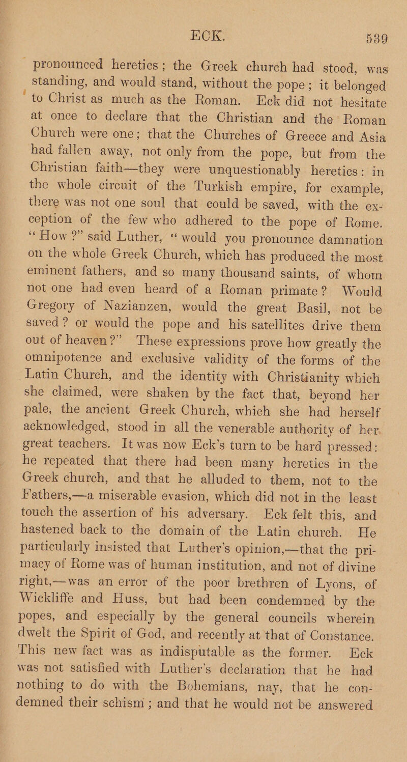 _ pronounced heretics; the Greek church had stood, was standing, and would stand, without the pope; it belonged ‘to Christ as much as the Roman. Eck did not hesitate at once to declare that the Christian and the Roman Church were one; that the Churches of Greece and Asia had fallen away, not only from the pope, but from the Christian faith—they were unquestionably heretics: in the whole circuit of the Turkish empire, for example, there was not one soul that could be saved, with the ex- ception of the few who adhered to the pope of Rome. ‘* How ?” said Luther, “ would you pronounce damnation on the whole Greek Church, which has produced the most eminent fathers, and so many thousand saints, of whom not one had even heard of a Roman primate? Would Gregory of Nazianzen, would the great Basil, not be saved ? or would the pope and his satellites drive them out of heaven?” These expressions prove how greatly the omnipotence and exclusive validity of the forms of the Latin Church, and the identity with Christianity which she claimed, were shaken by the fact that, beyond her pale, the ancient Greek Church, which she had _ herself acknowledged, stood in all the venerable authority of her. great teachers. It was now Eck’s turn to be hard pressed: he repeated that there had been many heretics in the Greek church, and that he alluded to them, not to the Hathers,—a miserable evasion, which did not in the least touch the assertion of his adversary. ck felt this, and hastened back to the domain of the Latin church. He particularly insisted that Luther’s opinion,—that the pri- macy of Rome was of human institution, and not of divine right,—was an error of the poor brethren of Lyons, of Wickliffe and Huss, but had been condemned by the popes, and especially by the general councils wherein dwelt the Spirit of God, and recently at that of Constance. This new fact was as indisputable as the former. Eck was not satisfied with Luther’s declaration that he had nothing to do with the Bohemians, nay, that he con- demned their schism ; and that he would not be answered