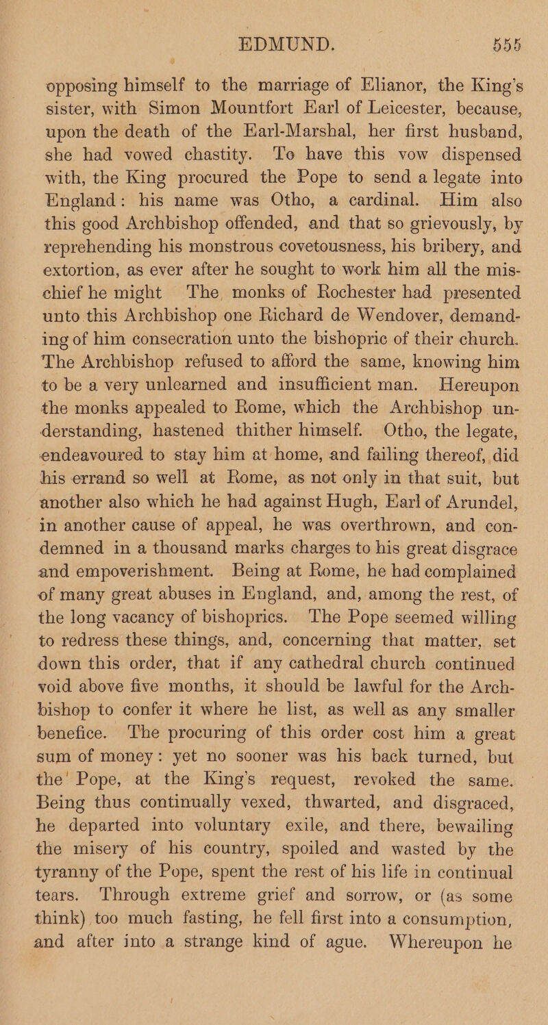 opposing himself to the marriage of Elianor, the King’s sister, with Simon Mountfort Earl of Leicester, because, upon the death of the Earl-Marshal, her first husband, she had vowed chastity. To have this vow dispensed with, the King procured the Pope to send a legate into England: his name was Otho, a cardinal. Him also this good Archbishop offended, and that so grievously, by reprehending his monstrous covetousness, his bribery, and extortion, as ever after he sought to work him all the mis- chief he might The monks of Rochester had presented unto this Archbishop one Richard de Wendover, demand- ing of him consecration unto the bishopric of their church. The Archbishop refused to afford the same, knowing him to be a very unlearned and insufficient man. Hereupon the monks appealed to Rome, which the Archbishop un- derstanding, hastened thither himself. Otho, the legate, endeavoured to stay him at home, and failing thereof, did his errand so well at Rome, as not only in that suit, but another also which he had against Hugh, Earl of Arundel, in another cause of appeal, he was overthrown, and con- demned in a thousand marks charges to his great disgrace and empoverishment. Being at Rome, he had complained of many great abuses in England, and, among the rest, of the long vacancy of bishoprics. The Pope seemed willing to redress these things, and, concerning that matter, set down this order, that if any cathedral church continued void above five months, it should be lawful for the Arch- bishop to confer it where he list, as well as any smaller benefice. The procuring of this order cost him a great sum of money: yet no sooner was his back turned, but the' Pope, at the King’s request, revoked the same. Being thus continually vexed, thwarted, and disgraced, he departed into voluntary exile, and there, bewailing the misery of his country, spoiled and wasted by the tyranny of the Pope, spent the rest of his life in continual tears. Through extreme grief and sorrow, or (as some think) too much fasting, he fell first into a consumption, and after into a strange kind of ague. Whereupon he