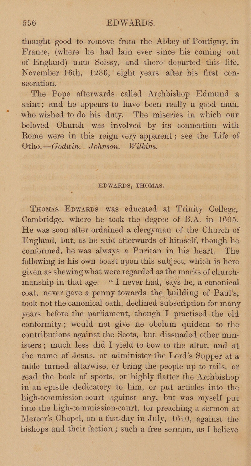 thought good to remove from the Abbey of Pontigny, in France, (where he had lain ever since his coming out of England) unto Soissy, and there departed this life, November 16th, 1236, eight years after his first con- secration. The Pope afterwards called Archbishop Edmund a saint; and he appears to have been really a good man, - who wished to do his duty. The miseries in which our beloved Church was involved by its connection with Rome were in this reign very apparent; see the Life of Otho.—Godwin. Johnson. Wilkins. EDWARDS, THOMAS. _ Tsomas Epwarps was educated at Trinity College, Cambridge, where he took the degree of B.A. in 1605. He was soon after ordained a clergyman of the Church of England, but, as he said afterwards of himself, though he conformed, he was always a Puritan in his heart. The following is his own boast upon this subject, which is here given as shewing what were regarded as the marks of church- manship in that age. ‘I never had, says he, a canonical coat, never gave a penny towards the building of Paul’s, took not the canonical oath, declined Zubserptioll for many years before the parliament, though I practised the old conformity; would not give ne obolum quidem to the contributions against the Scots, but dissuaded other min- isters; much less did I yield to bow to the altar, and at the name of Jesus, or administer the Lord’s Supper at a table turned. altarwise, or bring the people up to rails, or read the book of sports, or highly flatter the Archbishop in an epistle dedicatory to him, or put articles into the high-commission-court against any, but was myself put into the high-commission-court, for preaching a sermon at Mercer’s Chapel, on a fast-day in July, 1640, against the bishops and their faction ; such a free sermon, as I believe