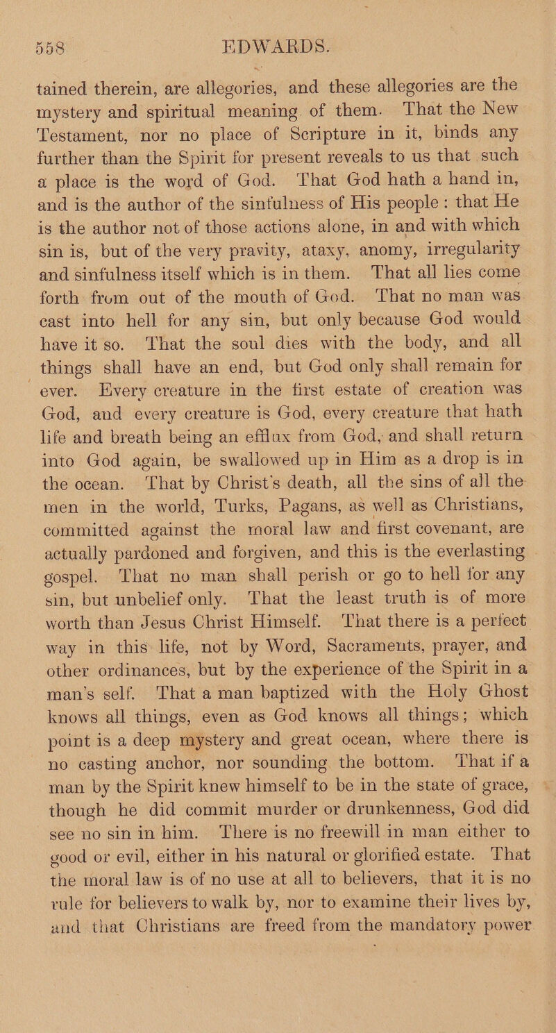 tained therein, are allegories, and these allegories are the mystery and spiritual meaning of them. That the New Testament, nor no place of Scripture in it, binds any further than the Spirit for present reveals to us that such ~ a place is the word of God. That God hath a hand in, and is the author of the sinfulness of His people: that He is the author not of those actions alone, in and with which sin is, but of the very pravity, ataxy, anomy, irregularity and sinfulness itself which is inthem. That all lies come forth from out of the mouth of God. That no man was cast into hell for any sin, but only because God would have it so. That the soul dies with the body, and all things shall have an end, but God only shall remain for ever. Every creature in the first estate of creation was God, and every creature is God, every creature that hath life and breath being an efflax from God, and shall return into God again, be swallowed up in Him as a drop is in the ocean. ‘That by Christ's death, all the sins of all the men in the world, Turks, Pagans, as well as Christians, committed against the moral Jae and first covenant, are actually padined and forgiven, and this is the everlasting gospel. That no man shall perish or go to hell for any sin, but unbelief only. That the least truth is of more worth than Jesus Christ Himself. That there is a perfect way in this life, not by Word, Sacraments, prayer, and other ordinances, but by the experience of the Spirit in a man’s self. That aman baptized with the Holy Ghost knows all things, even as God knows all things; which point is a deep mystery and great ocean, where there is no casting anchor, nor sounding the bottom. That ifa man by the Spirit knew himself to be in the state of grace, though he did commit murder or drunkenness, God did see no sin in him. There is no freewill in man either to vood or evil, either in his natural or glorified estate. That the moral law is of no use at all to believers, that it 1s no rule for believers to walk by, nor to examine their lives by, and that Christians are freed from the mandatory power