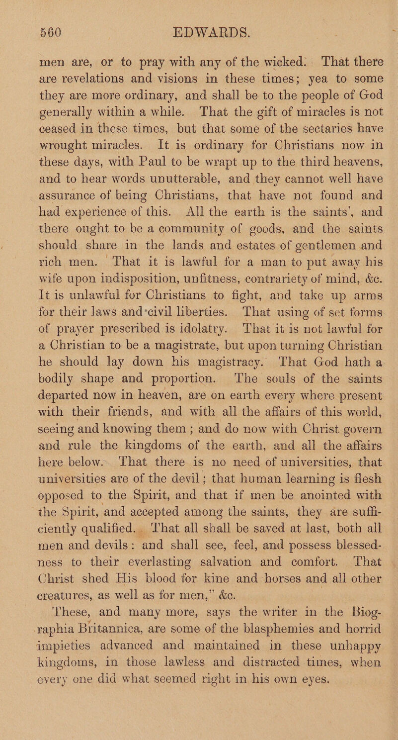 men are, or to pray with any of the wicked. That there are revelations and visions in these times; yea to some they are more ordinary, and shall be to the people of God generally within a while. That the gift of miracles is not ceased in these times, but that some of the sectaries have wrought miracles. It is ordinary for Christians now in these days, with Paul to be wrapt up to the third heavens, and to hear words unutterable, and they cannot well have assurance of being Christians, that have not found and had experience of this. All the earth is the saints’, and there ought to be a community of goods, and the saints should share in the lands and estates of gentlemen and rich men. That it is lawful for a man to put away his wife upon indisposition, unfitness, contrariety of mind, &amp;c. It is unlawful for Christians to fight, and take up arms for their laws and-civil liberties. That using of set forms of prayer prescribed is idolatry. That it is not lawful for a Christian to be a magistrate, but upon turning Christian he should lay down his magistracy. That God hath a bodily shape and proportion. The souls of the saints departed now in heaven, are on earth every where present with their friends, and with all the affairs of this world, seeing and knowing them ; and do now with Christ govern and rule the kingdoms of the earth, and all the affairs here below... That there is no need of universities, that universities are of the devil; that human learning is flesh opposed to the Spirit, and that if men be anointed with the Spirit, and accepted among the saints, they are suffi- ciently qualified. That all shall be saved at last, both all men and devils: and shall see, feel, and possess blessed- ness to their everlasting salvation and comfort. ‘That Christ shed His blood for kine and horses and all other creatures, as well as for men,” &amp;e. : These, and many more, says the writer in the Biog- raphia Britannica, are some of the blasphemies and horrid impieties advanced and maintained in these unhappy kingdoms, in those lawless and distracted times, when every one did what seemed right in his own eyes.