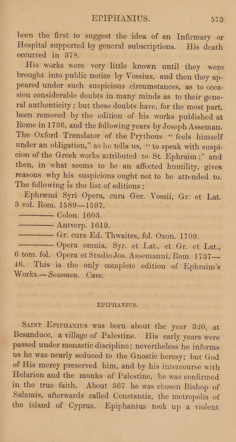 been the first to suggest the idea of an Infirmary or Hospital supported by general subscriptions. His death oecurred in 378. His works were very little known until they were brought into public notice by Vossius, and then they ap- peared under such suspicious circumstances, as to occa- sion considerable doubts in many minds as to their gene- ral authenticity ; but these doubts have, for the most part, been removed by the edition of his works published at Rome in 1736, and the following years by Joseph Asseman. The Oxford Translator of the Prythous ‘“ feels himself under an obligation,” as he tells us, ‘to speak with suspl- cion of the Greek works attributed to St. Ephraim ;” and then, in. what seems to be an affected humility, gives reasons why his suspicions ought not to be attended to. The following is the list of editions : Ephremi Syri Opera, cura Ger. Vossii, Gr. et Lat. 3 vol. Rom. 1589—1597. Colon. 1603. Antverp. 1619. | Gr. cura Ed. Thwaites, fol. Oxon. 1709. + Opera omnia, Syr. et Lat: et Gr.vet Tats 6 tom. fol. Opera et Studio Jos. Assemanni, Rom. 1737— 46. This is the only complete edition of Ephraim’s Works.—Sozomen. Cave. | EPIPHANIUS. Sant EprpHanrtus was born about the year 320, at Besanduce, a village of Palestine. His early years were passed under monastic discipline; nevertheless he informs us he was nearly seduced to the Gnostic heresy; but God of His merey preserved him, and by his intercourse with Helarion and the monks of Palestine, he was confirmed in the true faith. About 367 he was chosen Bishop of Salamis, afterwards called Constantia, the metropolis of the island of Cyprus. Epiphanius took up a violent