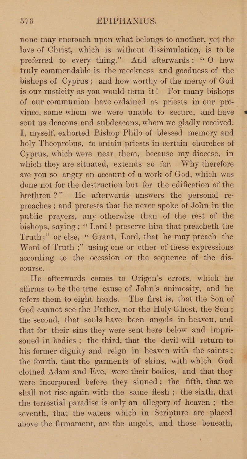 none may encroach upon what belongs to another, yet the love of Christ, which is without dissimulation, is to be preferred to every thing.” And afterwards: ‘“ O how truly commendable is the meekness and goodness of the bishops of Cyprus; and how worthy of the mercy of God is our rusticity as you would term it! For many bishops of our communion have ordained as priests in our pro- vince, some whom we were unable to secure, and have sent us deacons and subdeacons, whom we gladly received. I, myself, exhorted Bishop Philo of blessed memory and holy Theoprobus, to ordain priests in certain churches of | Cyprus, which were near them, because my diocese, in which they are situated, extends so far. Why therefore are you so angry on account of a work of God, which was done not for the destruction but for the edification of the brethren?” He afterwards answers the personal re- proaches ; and protests that he never spoke of John in the public prayers, any otherwise than of the rest of the bishops, saying ; “‘ Lord! preserve him that preacheth the Truth;” or else, ‘‘ Grant, Lord, that he may preach the Word of Truth ;” using one or other of these expressions according to the occasion or the sequence of the dis- course. He afterwards comes to Origen’s errors, which he affirms to be the true cause of John’s animosity, and he refers them to eight heads. The first is, that the Son of God cannot see the Father, nor the Holy Ghost, the Son ; the second, that souls have been angels in heaven, and that for their sins they were sent here below and impri- soned in bodies; the third, that the devil will return to his former dignity and reign in heaven with the saints ; the fourth, that the garments of skins, with which God clothed Adam and Eve, were their bodies, and that they were incorporeal before they sinned; the fifth, that we shall not rise again with the same flesh ;. the sixth, that the terrestial paradise is only an allegory of heaven ; the seventh, that the waters which in Scripture are placed above the firmament, are the angels, and those beneath,