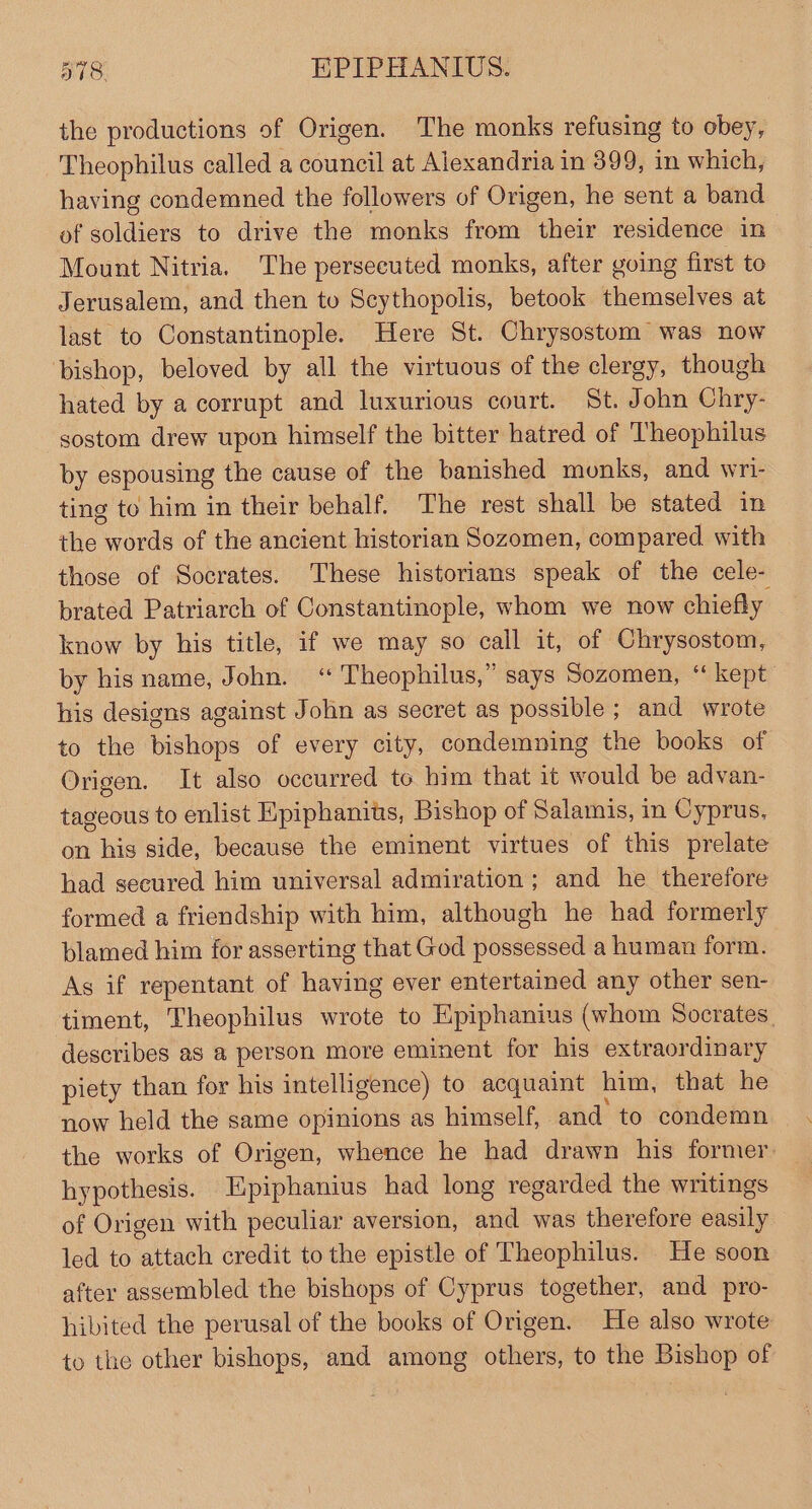 the productions of Origen. The monks refusing to obey, Theophilus called a council at Alexandria in 399, in which, having condemned the followers of Origen, he sent a band of soldiers to drive the monks from their residence in Mount Nitria. The perseeuted monks, after going first to Jerusalem, and then to Scythopolis, betook themselves at last to Constantinople. Here St. Chrysostom was now bishop, beloved by all the virtuous of the clergy, though hated by a corrupt and luxurious court. St. John Chry- sostom drew upon himself the bitter hatred of Theophilus by espousing the cause of the banished monks, and wri- ting to him in their behalf. The rest shall be stated in the Pade of the ancient historian Sozomen, compared. with those of Socrates. These historians speak of the cele- brated Patriarch of Constantinople, whom we now chiefly know by his title, if we may so call it, of Chrysostom, by his name, John. ‘“ Theophilus,” says Sozomen, “ kept his designs against John as secret as possible ; and wrote to the bishops of every city, condemning the books of Origen. It also occurred to him that it would be advan- tageous to enlist Epiphanits, Bishop of Salamis, in Cyprus, on his side, because the eminent virtues of this prelate had secured him universal admiration; and he therefore formed a friendship with him, although he had formerly blamed him for asserting that God possessed a human form. As if repentant of having ever entertained any other sen- timent, Theophilus wrote to Epiphanius (whom Socrates. describes as a person more eminent for his extraordinary piety than for his intelligence) to acquaint him, that he now held the same opinions as himself, and to condemn the works of Origen, whence he had drawn his former hypothesis. Epiphanius had long regarded the writings of Origen with peculiar aversion, and was therefore easily led to attach credit to the epistle of Theophilus. . He soon after assembled the bishops of Cyprus together, and pro- hibited the perusal of the books of Origen. He also wrote to the other bishops, and among others, to the Bishop of