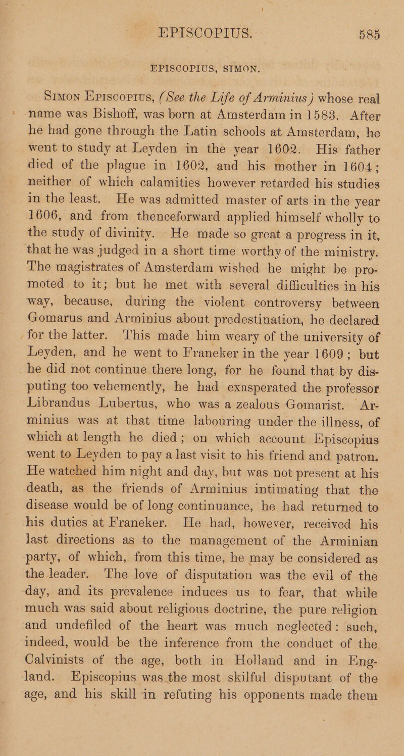 EPISCOPIUS, SIMON. Sruon Eprscoprus, (See the Life of Arminius } whose real * name was Bishoff, was born at Amsterdam in 1583. After he had gone through the Latin schools at Amsterdam, he went to study at Leyden in the year 1602. His father died of the plague in 1602, and his mother in 1604; neither of which calamities however retarded his studies in the least. He was admitted master of arts in the year 1606, and from thenceforward applied himself wholly to the study of divinity. He made so great a progress in it, that he was judged in a short time worthy of the ministry. The magistrates of Amsterdam wished he might be pro- moted to it; but he met with several difficulties in his way, because, during the violent controversy between Gomarus and Arminius about predestination, he declared -for the latter. This made him weary of the university of Leyden, and he went to Franeker in the year 1609; but _he did not continue there long, for he found that by dis- puting too vehemently, he had exasperated the professor Librandus Lubertus, who was a zealous Gomarist. Ar minius was at that time labouring under the illness, of which at length he died; on which account E;piscopius went to Leyden to pay a last visit to his friend and patron. He watched him night and day, but was not present at his death, as the friends of Arminius intimating that the disease would be of long continuance, he had returned to his duties at Franeker. He had, however, received his last directions as to the management of the Arminian party, of which, from this time, he may be considered as the leader. The love of disputation was the evil of the day, and its prevalence induces us to fear, that while much was said about religious doctrine, the pure religion and undefiled of the heart was much neglected: such, indeed, would be the inference from the conduct of the Calvinists of the age, both in Holland and in Eng- land. Episcopius was the most skilful disputant of the age, and his skill in refuting his opponents made them