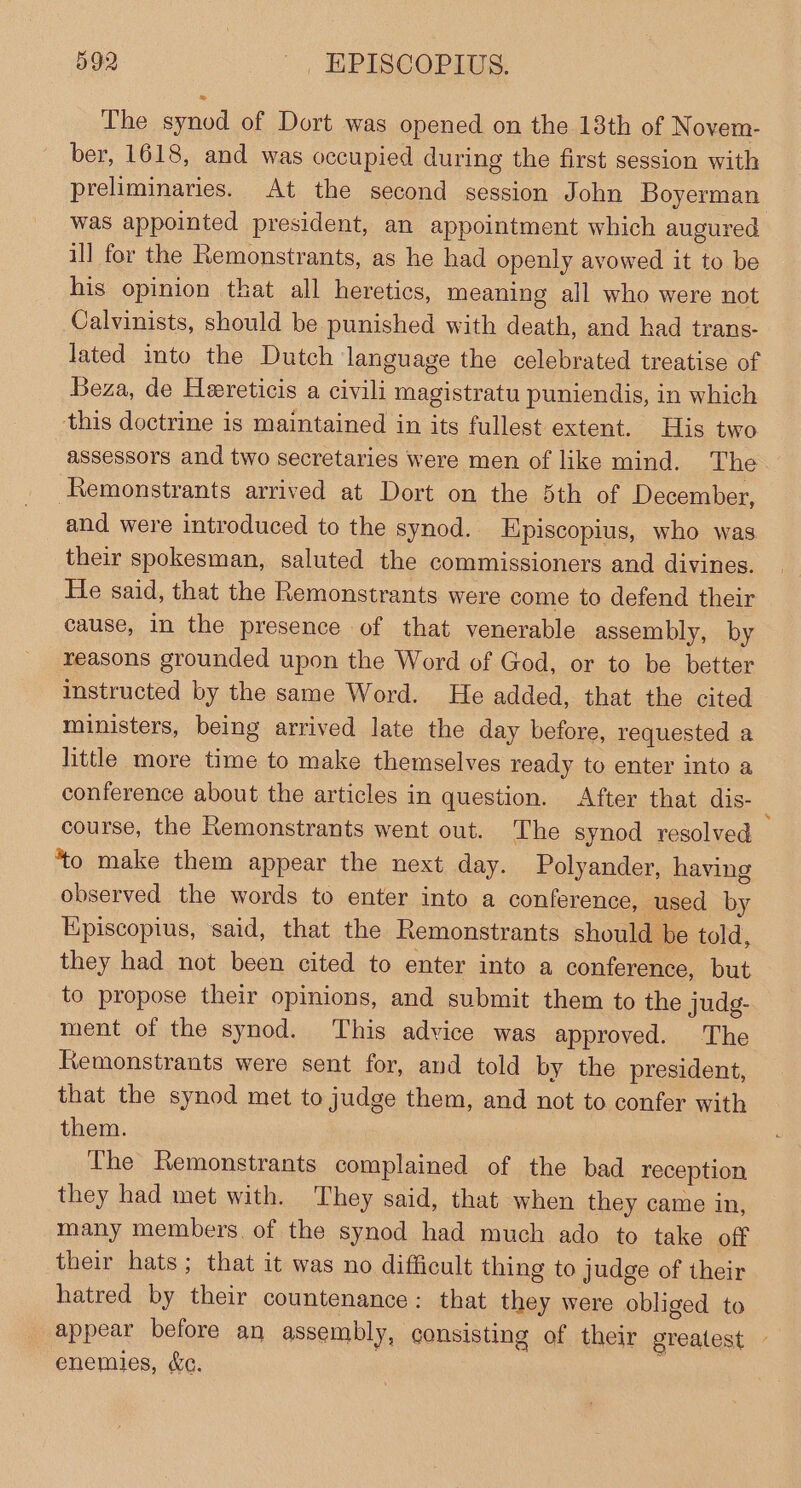 The synod of Dort was opened on the 18th of Novem- ber, 1618, and was occupied during the first session with preliminaries. At the second session John Boyerman was appointed president, an appointment which augured ill for the Remonstrants, as he had openly avowed it to be his opinion that all heretics, meaning all who were not Calvinists, should be punished with death, and had trans- lated into the Dutch language the celebrated treatise of Beza, de Heereticis a civili magistratu puniendis, in which this doctrine is maintained in its fullest extent. His two assessors and two secretaries were men of like mind. The Remonstrants arrived at Dort on the 5th of December, and were introduced to the synod. Episcopius, who was their spokesman, saluted the commissioners and divines. He said, that the Remonstrants were come to defend their cause, in the presence of that venerable assembly, by reasons grounded upon the Word of God, or to be better instructed by the same Word. He added, that the cited ministers, being arrived late the day before, requested a little more time to make themselves ready to enter into a conference about the articles in question. After that dis- : course, the Remonstrants went out. The synod resolved to make them appear the next day. Polyander, having observed the words to enter into a conference, used by Episcopius, said, that the Remonstrants should be told, they had not been cited to enter into a conference, but to propose their opinions, and submit them to the judg- ment of the synod. This advice was approved. The Remonstrants were sent for, and told by the president, that the synod met to judge them, and not to confer with them. The Remonstrants complained of the bad reception they had met with. They said, that when they came in, many members. of the synod had much ado to take off their hats; that it was no difficult thing to judge of their hatred by their countenance: that they were obliged to appear before an assembly, consisting of their greatest - enemies, &amp;c.