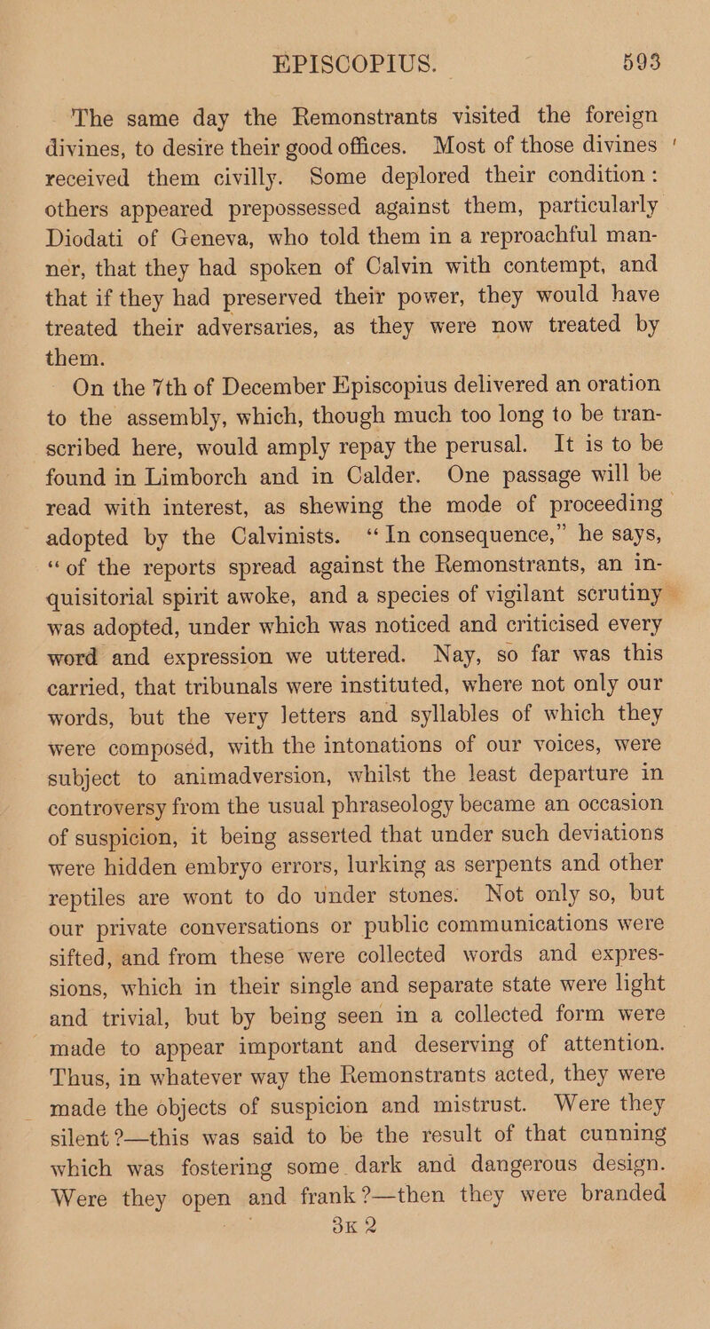 The same day the Remonstrants visited the foreign divines, to desire their good offices. Most of those divines received them civilly. Some deplored their condition : Diodati of Geneva, who told them in a reproachful man- ner, that they had spoken of Calvin with contempt, and that if they had preserved their power, they would have treated their adversaries, as they were now treated by them. On the 7th of December Episcopius delivered an oration to the assembly, which, though much too long to be tran- scribed here, would amply repay the perusal. It is to be found in Limborch and in Calder. One passage will be adopted by the Calvinists. ‘In consequence,” he says, “of the reports spread against the Remonstrants, an in- ~ was adopted, under which was noticed and criticised every word and expression we uttered. Nay, so far was this carried, that tribunals were instituted, where not only our words, but the very letters and syllables of which they were composéd, with the intonations of our voices, were subject to animadversion, whilst the least departure in controversy from the usual phraseology became an occasion of suspicion, it being asserted that under such deviations were hidden embryo errors, lurking as serpents and other reptiles are wont to do under stones. Not only so, but our private conversations or public communications were sifted, and from these were collected words and expres- sions, which in their single and separate state were light made to appear important and deserving of attention. Thus, in whatever way the Remonstrants acted, they were made the objects of suspicion and mistrust. Were they silent ?—this was said to be the result of that cunning which was fostering some dark and dangerous design. Were they a and frank ?—then they were branded BK 2