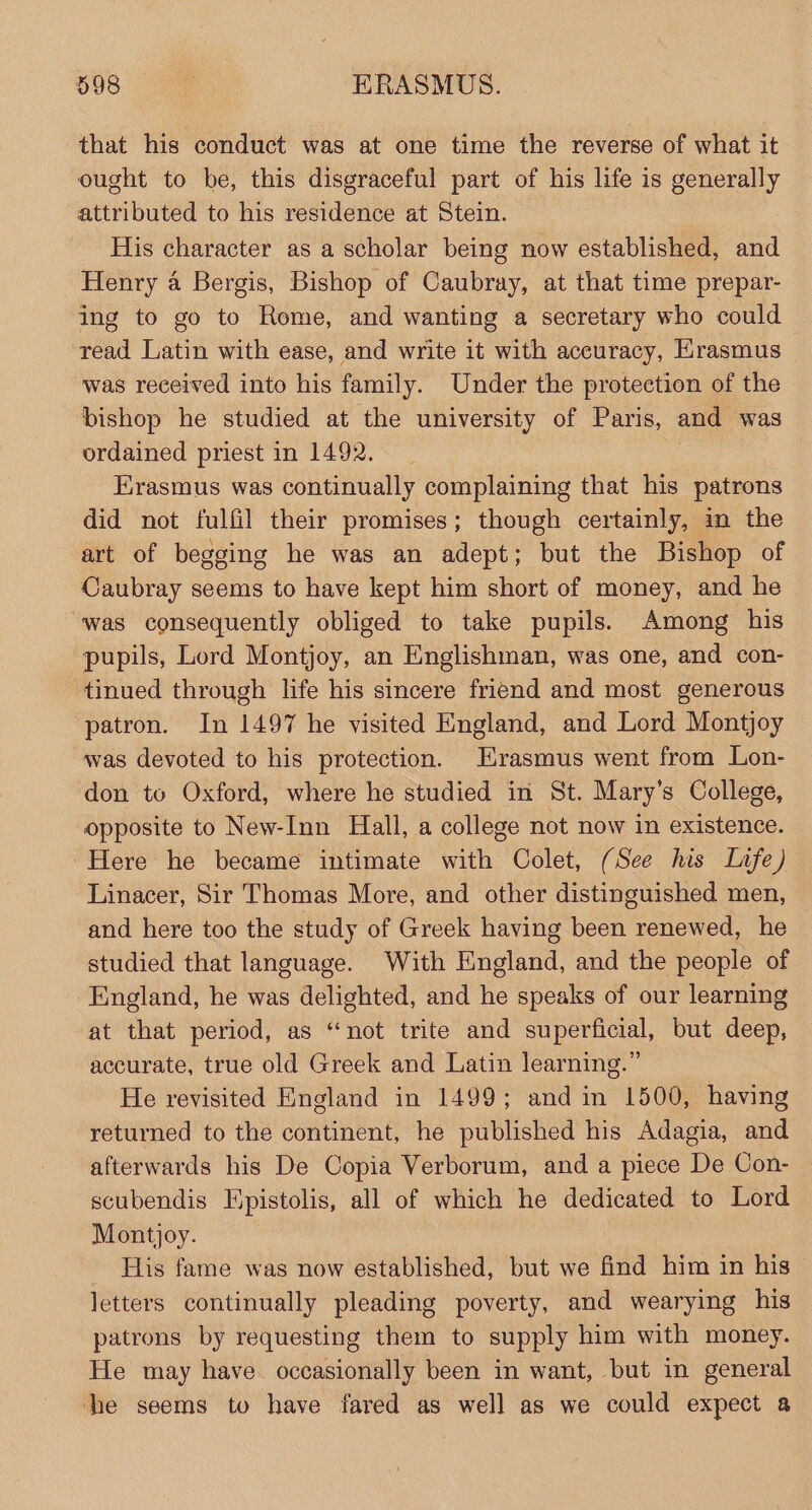 that his conduct was at one time the reverse of what it ought to be, this disgraceful part of his life is generally samuel to his residence at Stein. His character as a scholar being now established, a Henry a Bergis, Bishop of Caubray, at that time prepar- ing to go to Rome, and wanting a secretary who could read Latin with ease, and write it with accuracy, Krasmus was received into his family. Under the protection of the bishop he studied at the university of Paris, and was ordained priest in 1492. Erasmus was continually complaining that his patrons did not fulfil their promises; though certainly, in the art of begging he was an adept; but the Bishop of Caubray seems to have kept him short of money, and he was consequently obliged to take pupils. Among his pupils, Lord Montjoy, an Englishman, was one, and con- tinued through life his sincere friend and most generous patron. In 1497 he visited England, and Lord Montjoy was devoted to his protection. Erasmus went from Lon- don to Oxford, where he studied in St. Mary’s College, opposite to New-Inn Hall, a college not now in existence. Here he became intimate with Colet, (See his Lafe) Linacer, Sir Thomas More, and other distinguished men, and here too the study of Greek having been renewed, he studied that language. With England, and the people of England, he was delighted, and he speaks of our learning at that period, as ‘not trite and superficial, but deep, accurate, true old Greek and Latin learning.” He revisited England in 1499; and in 1500, having returned to the continent, he published his Adagia, and afterwards his De Copia Verborum, and a piece De Con- scubendis Epistolis, all of which he dedicated to Lord Montjoy. : His fame was now established, but we find him in his letters continually pleading poverty, and wearying his patrons by requesting them to supply him with money. He may have occasionally been in want, but in general he seems to have fared as well as we could expect a