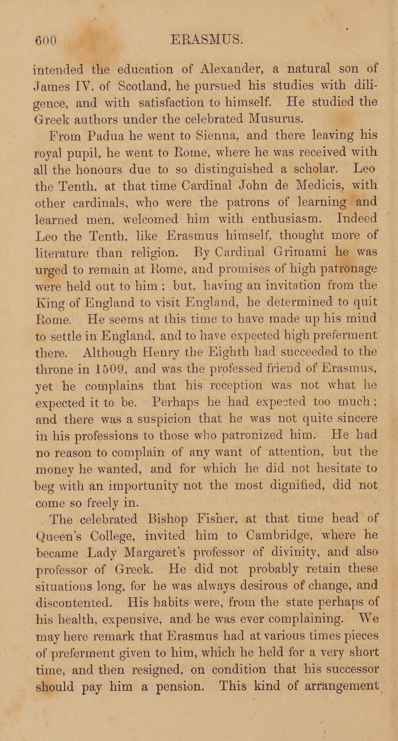 intended the education of Alexander, a natural son of James IV. of Scotland, he pursued his studies with dili- gence, and with satisfaction to himself. He apes the Greek authors under the celebrated Musurus. From Padua he went to Sienna, and there leaving his royal pupil, he went to Rome, where he was received with all the honours due to so distinguished a scholar. Leo the Tenth, at that time Cardinal John de Medicis, with other cardinals, who were the patrons of learning and learned men, welcomed him with enthusiasm. Indeed ~ Leo the Tenth, like Erasmus himself, thought more of literature than religion. By Cardinal Grimami he was urged to remain at Paine, and promises of high patronage were held out to him; but, having an invitation from the King of England to visit England, he determined to quit Rome. He seems at this time to have made up his mind to settle in England, and to have expected high preferment there. Although Henry the Eighth had succeeded to the throne in 1509, and was the professed friend of Krasmus, yet he complains that his reception was not what he expected it to be. Perhaps he had expested too much; and there was a suspicion that he was not quite sincere in his professions to those who patronized him. He had no reason to complain of any want of attention, but the money he wanted, and for which he did not hesitate to beg with an importunity not the most dignified, did not come so freely in. The celebrated Bishop Higher at that time head of Queen’s College, invited. him to Cambridge, where he became Lady Margaret's professor of divinity, and also professor of Greek. He did not probably retain these situations long, for he was always desirous of change, and discontented. His habits were, from the state perhaps of his health, expensive, and. he was ever complaining. We may here remark that Erasmus had at various times pieces of preferment given to him, which he held for a very short time, and then resigned, on condition that his successor should pay him a pension. This kind of arrangement