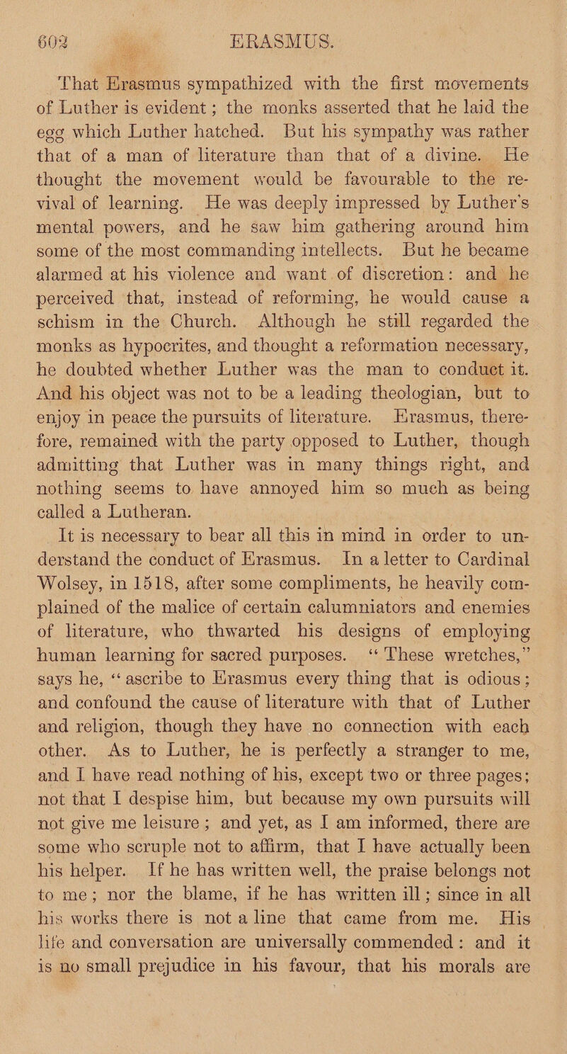 That Erasmus sympathized with the first movements of Luther is evident ; the monks asserted that he laid the egg which Luther hatched. But his sympathy was rather that of a man of literature than that of a divine. He thought the movement would be favourable to the re- vival of learning. He was deeply impressed by Luther's mental powers, and he saw him gathering around him some of the most commanding intellects. But he became alarmed at his violence and want of discretion: and he perceived that, instead of reforming, he would cause a schism in the Church. Although he still regarded the monks as hypocrites, and thought a reformation necessary, he doubted whether Luther was the man to conduct it. And his object was not to be a leading theologian, but to enjoy in peace the pursuits of literature. Hirasmus, there- fore, remained with the party opposed to Luther, though admitting that Luther was in many things right, and nothing seems to have annoyed him so much as being called a Lutheran. | It is necessary to bear all this in mind in order to un- derstand the conduct of Erasmus. In a letter to Cardinal Wolsey, in 1518, after some compliments, he heavily com- plained of the malice of certain calumniators and enemies of literature, who thwarted his designs of employing human learning for sacred purposes. ‘‘ These wretches,” says he, ‘‘ascribe to Hrasmus every thing that is odious; and confound the cause of literature with that of Luther and religion, though they have no connection with each other. As to Luther, he is perfectly a stranger to me, and I have read nothing of his, except two or three pages; not that I despise him, but because my own pursuits will not give me leisure; and yet, as I am informed, there are some who scruple not to affirm, that I have actually been his helper. If he has written well, the praise belongs not to me; nor the blame, if he has written ill; since in all his works there is not a line that came from me. His | life and conversation are universally commended: and it is no small prejudice in his favour, that his morals are