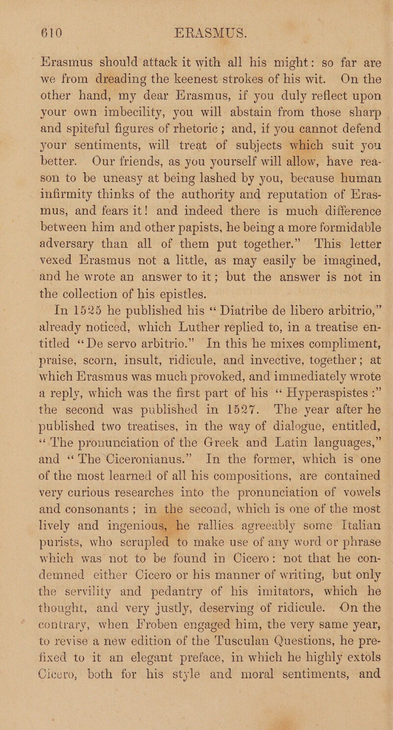 Erasmus should attack it with all his might: so far are we from dreading the keenest strokes of his wit. On the other hand, my dear Hrasmus, if you duly reflect upon your own imbecility, you will abstain from those sharp and spiteful figures of rhetoric ; and, if you cannot defend your sentiments, will treat of subjects which suit you better. Our friends, as you yourself will allow, have rea- son to be uneasy at being lashed by you, because human infirmity thinks of the authority and reputation of Eras- mus, and fears it! and indeed there is much difference between him and other papists, he being a more formidable adversary than all of them put together.” This letter vexed Hrasmus not a little, as may easily be imagined, and he wrote an answer to it; but the answer is not in the collection of his epistles. In 1525 he published his ‘* Diatribe de libero arbitrio,” already noticed, which Luther replied to, in a treatise en- titled ‘‘De servo arbitrio.” In this he mixes compliment, praise, scorn, insult, ridicule, and invective, together; at which Erasmus was much provoked, and immediately wrote a reply, which was the first part of his ‘‘ Hyperaspistes :” the second was published in 1527. The year after he published two treatises, in the way of dialogue, entitled, ‘The pronunciation of the Greek and Latin languages,” and “The Ciceronianus.” In the former, which is one of the most learned of all his compositions, are contained very curious researches into the pronunciation of vowels and consonants; in the second, which is one of the most lively and ingenious, he rallies agreeably some Italian purists, who scrupled to make use of any word or phrase which was not to be found in Cicero: not that he con-— demned either Cicero or his manner of writing, but only the servility and pedantry of his imitators, which he thought, and very justly, deserving of ridicule. On the contrary, when Froben engaged him, the very same year, to revise a new edition of the Tusculan Questions, he pre- fixed to it an elegant preface, in which he highly extols Oicero, both for his style and moral sentiments, and