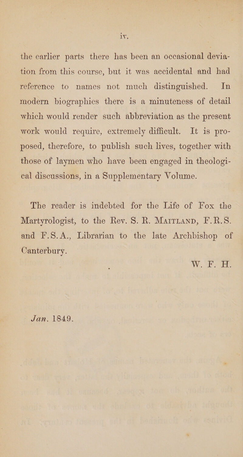 cin the earlier parts there has been an occasional devia- tion from this course, but it was accidental and had reference to names not much distinguished. In modern biographies there is a minuteness of detail which would render such abbreviation as the present work would require, extremely difficult. It is pro- posed, therefore, to publish such lives, together with those of laymen who have been engaged in theologi- cal discussions, in a Supplementary Volume. The reader-is indebted for the Life of Fox the Martyrologist, to the Rev. S. R. Marritanp, F.R.S. and F.S.A., Librarian to the late Archbishop of Canterbury. Jan. 1849.