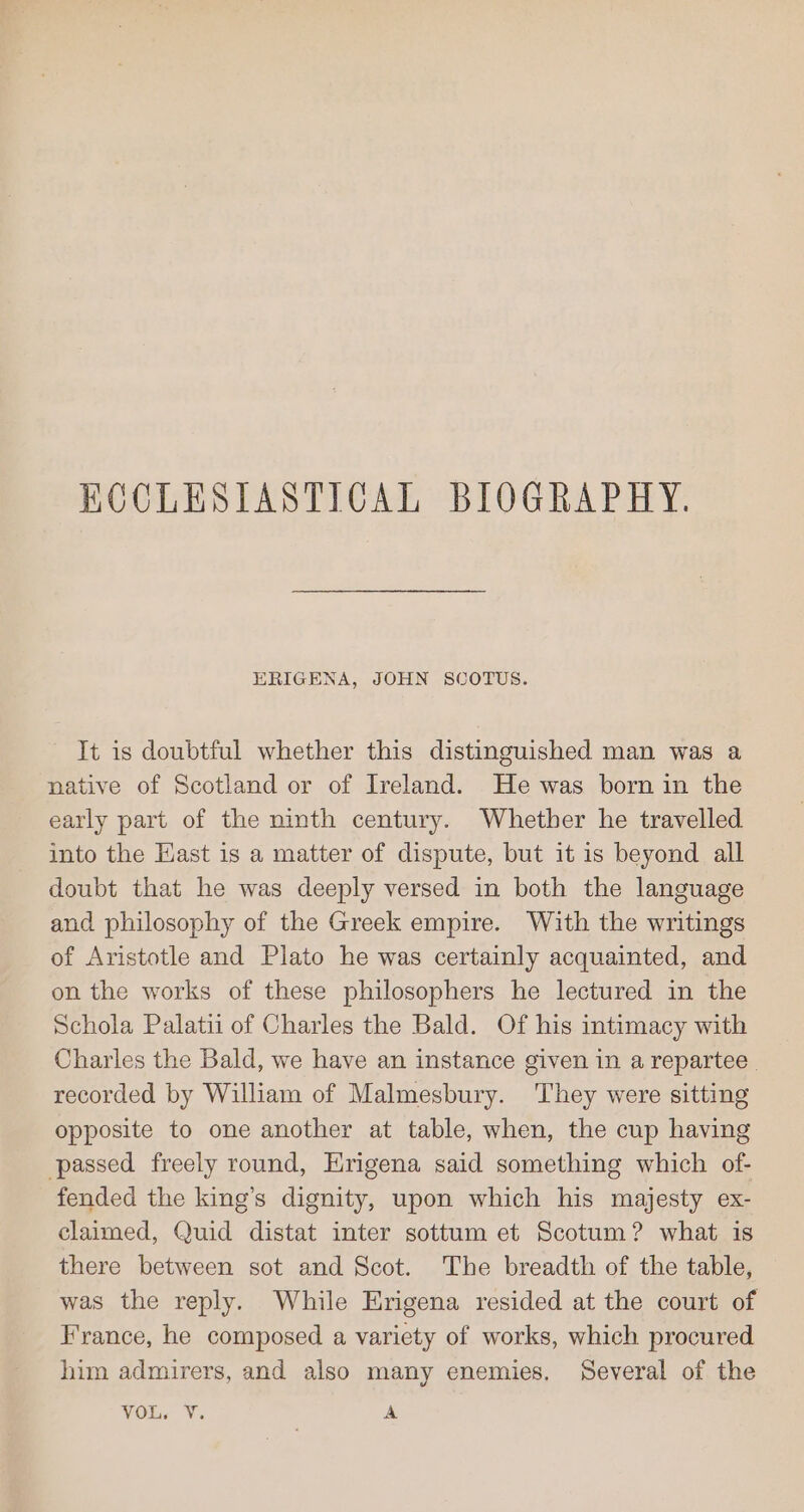 ECCLESIASTICAL BIOGRAPHY. ERIGENA, JOHN SCOTUS. It is doubtful whether this distinguished man was a native of Scotland or of Ireland. He was born in the early part of the ninth century. Whether he travelled into the Hast is a matter of dispute, but it is beyond all doubt that he was deeply versed in both the language and philosophy of the Greek empire. With the writings of Aristotle and Plato he was certainly acquainted, and on the works of these philosophers he lectured in the Schola Palatii of Charles the Bald. Of his intimacy with Charles the Bald, we have an instance given in a repartee | recorded by William of Malmesbury. They were sitting opposite to one another at table, when, the cup having passed freely round, Hrigena said something which of- fended the king’s dignity, upon which his majesty ex- claimed, Quid distat inter sottum et Scotum? what is there between sot and Scot. The breadth of the table, was the reply. While Erigena resided at the court of France, he composed a variety of works, which procured him admirers, and also many enemies. Several of the VOL. V. A