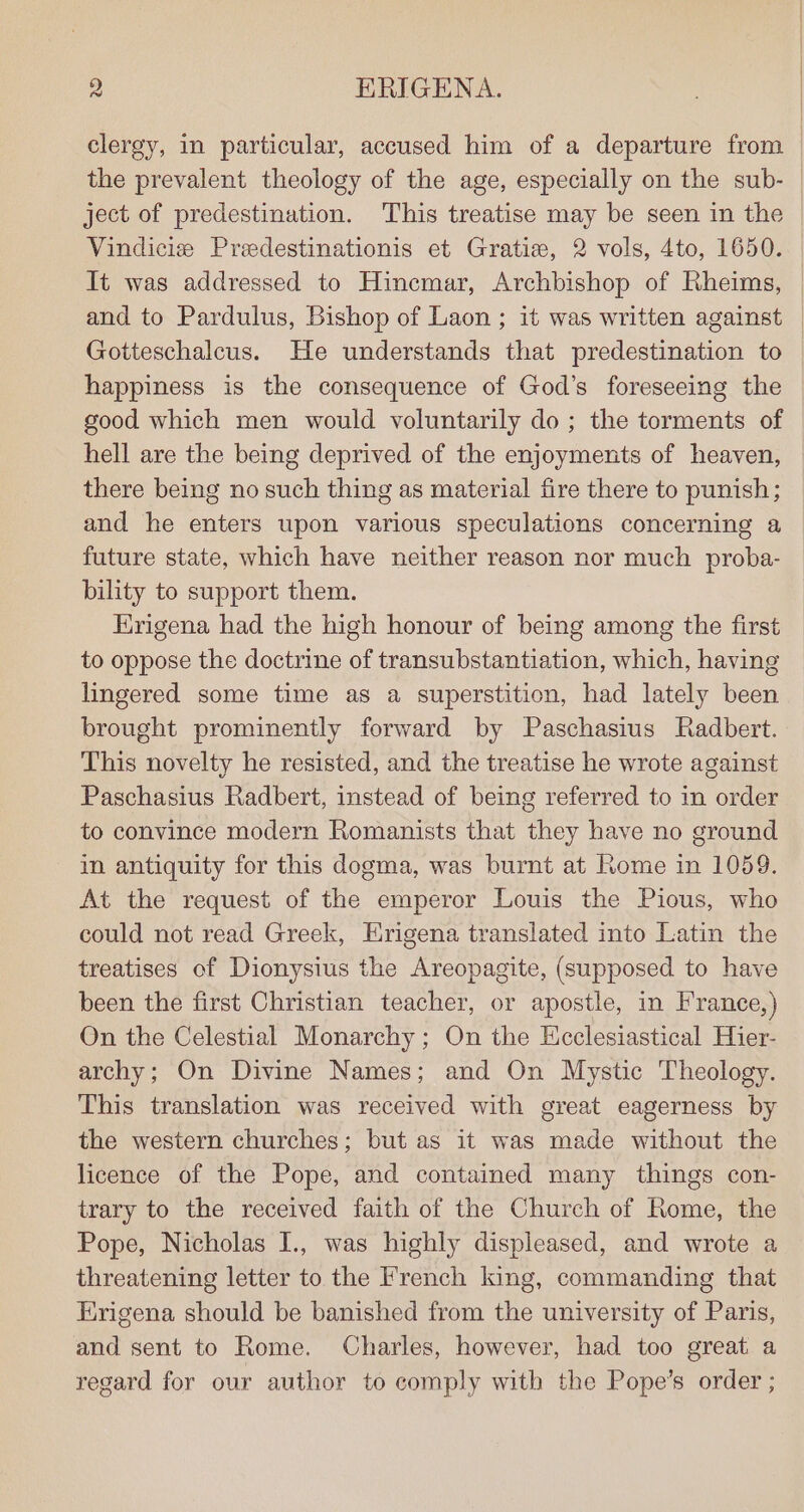 ject of predestination. This treatise may be seen in the Vindicis Predestinationis et Gratize, 2 vols, 4to, 1650. It was addressed to Hinemar, Archbishop of Rheims, Gotteschalcus. He understands that predestination to happiness is the consequence of God’s foreseeing the good which men would voluntarily do ; the torments of hell are the being deprived of the enjoyments of heaven, there being no such thing as material fire there to punish; and he enters upon various speculations concerning a future state, which have neither reason nor much proba- bility to support them. Erigena had the high honour of being among the first to oppose the doctrine of transubstantiation, which, having lingered some time as a superstition, had lately been brought prominently forward by Paschasius Radbert. This novelty he resisted, and the treatise he wrote against Paschasius Radbert, instead of being referred to in order to convince modern Romanists that they have no ground in antiquity for this dogma, was burnt at Rome in 1059. At the request of the emperor Louis the Pious, who could not read Greek, Erigena translated into Latin the treatises of Dionysius the Areopagite, (supposed to have been the first Christian teacher, or apostle, in France,) On the Celestial Monarchy; On the Hcclesiastical Hier- archy; On Divine Names; and On Mystic Theology. This translation was received with great eagerness by the western churches; but as it was made without the licence of the Pope, and contained many things con- trary to the received faith of the Church of Rome, the Pope, Nicholas I., was highly displeased, and wrote a threatening letter to the French king, commanding that Erigena should be banished from the university of Paris, and sent to Rome. Charles, however, had too great a regard for our author to comply with the Pope’s order ;