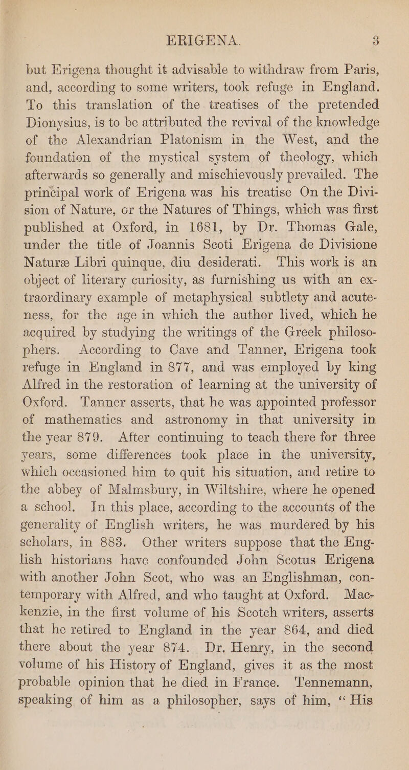 but Hrigena thought it advisable to withdraw from Paris, _and, according to some writers, took refuge in England. To this translation of the treatises of the pretended Dionysius, is to be attributed the revival of the knowledge of the Alexandrian Platonism in the West, and the foundation of the mystical system of theology, which afterwards so generally and mischievously prevailed. The principal work of Erigena was his treatise On the Divi- sion of Nature, cr the Natures of Things, which was first published at Oxford, in 1681, by Dr. Thomas Gale, under the title of Joannis Scoti Hrigena de Divisione Naturee Libri quinque, diu desiderati. This work is an object of literary curiosity, as furnishing us with an ex- traordinary example of metaphysical subtlety and acute- ness, for the age in which the author lived, which he acquired by studying the writings of the Greek philoso- phers. According to Cave and Tanner, Erigena took refuge in England in 877, and was employed by king Alfred in the restoration of learning at the university of Oxford. Tanner asserts, that he was appointed professor of mathematics and astronomy in that university in the year 879. After continuing to teach there for three years, some differences took place in the university, which occasioned him to quit his situation, and retire to the abbey of Malmsbury, in Wiltshire, where he opened a school. In this place, according to the accounts of the generality of English writers, he was murdered by his scholars, in 883. Other writers suppose that the Eing- lish historians have confounded John Scotus HErigena with another John Scot, who was an Englishman, con- temporary with Alfred, and who taught at Oxford. Mac- kenzie, in the first volume of his Scotch writers, asserts that he retired to England in the year 864, and died there about the year 874. Dr. Henry, in the second volume of his History of England, gives it as the most probable opinion that he died in France. Tennemann, speaking of him as a philosopher, says of him, ‘ His