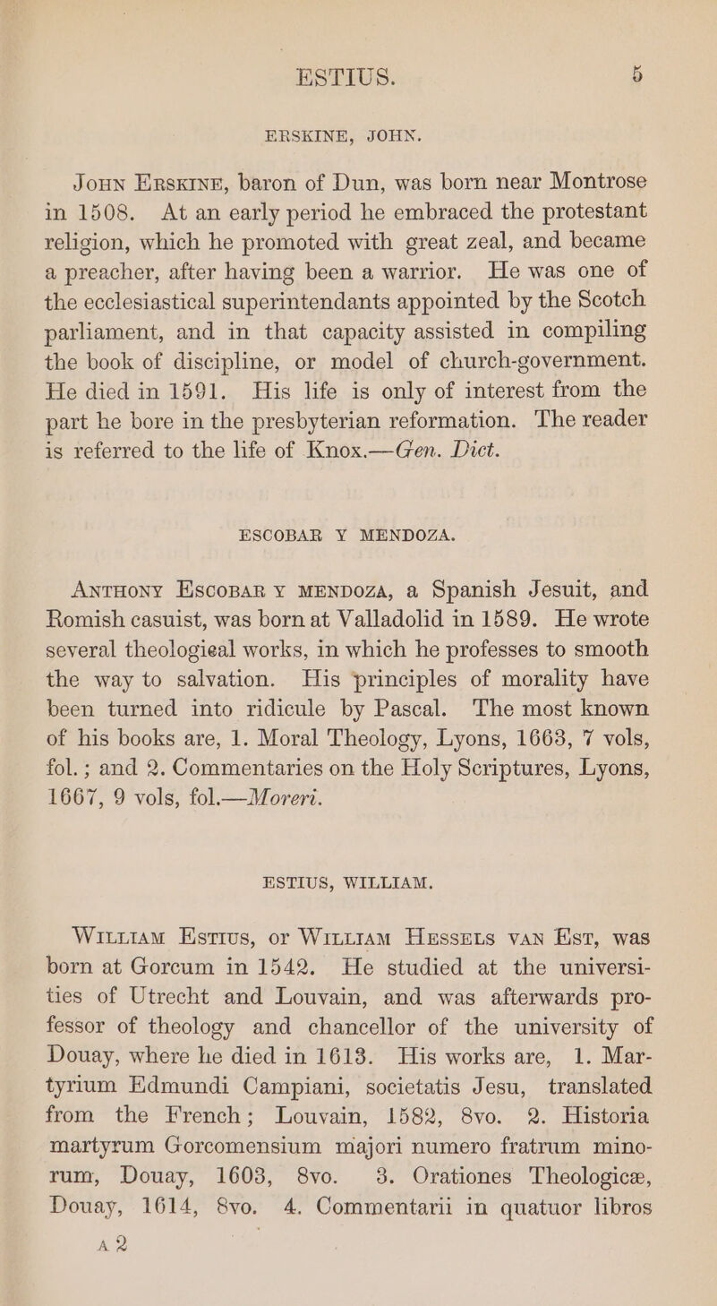 ox ESTIUS. ERSKINE, JOHN. JoHN ERsKINE, baron of Dun, was born near Montrose in 1508. At an early period he embraced the protestant religion, which he promoted with great zeal, and became a preacher, after having been a warrior. He was one of the ecclesiastical superintendants appointed by the Scotch parliament, and in that capacity assisted in compiling the book of discipline, or model of church-government. He died in 1591. His life is only of interest from the part he bore in the presbyterian reformation. The reader is referred to the life of Knox.—Gen. Dict. ESCOBAR Y MENDOZA. ANTHONY EiscoparR Y MENDOZA, a Spanish Jesuit, and Romish casuist, was born at Valladolid in 1589. He wrote several theologieal works, in which he professes to smooth the way to salvation. Huis principles of morality have been turned into ridicule by Pascal. The most known of his books are, 1. Moral Theology, Lyons, 1663, 7 vols, fol.; and 2. Commentaries on the Holy Scriptures, Lyons, 1667, 9 vols, fol—Morert. ESTIUS, WILLIAM. Wititam Estrus, or Wittram Hessets van Est, was born at Gorcum in 1542. He studied at the universi- ties of Utrecht and Louvain, and was afterwards pro- fessor of theology and chancellor of the university of Douay, where he died in 1618. His works are, 1. Mar- tyrium Edmundi Campiani, societatis Jesu, translated from the French; Louvain, 1582, 8vo. 2. Historia martyrum Gorcomensium majori numero fratrum mino- rum, Douay, 1603, 8vo. 3. Orationes Theologica, Douay, 1614, 8vo. 4. Commentarii in quatuor libros 42