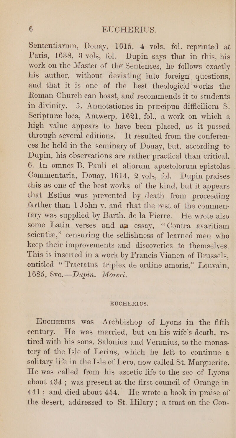 Nententiarum, Douay, 1615, 4 vols, fol. reprinted at Paris, 1638, 38 vols, fol. Dupin says that in this, his work on the Master of the Sentences, he follows exactly his author, without deviating into foreign questions, and that it is one of the best theological works the Roman Church can boast, and recommends it to students in divinity. 5. Annotationes in precipua difficiliora S. Scripture loca, Antwerp, 1621, fol., a work on which a high value appears to have been placed, as it passed through several editions. It resulted from the conferen- ces he held in the seminary of Douay, but, according to Dupin, his observations are rather practical than critical. 6. In omnes B. Pauli et aliorum apostolorum epistolas Commentaria, Douay, 1614, 2 vols, fol. Dupin praises this as one of the best works of the kind, but it appears that Estius was prevented by death from proceeding farther than 1 John v. and that the rest of the commen- tary was supplied by Barth. de la Pierre. He wrote also some Latin verses and am essay, ‘Contra avaritiam scientize,” censuring the selfishness of learned men who keep their improvements and discoveries to themselves. This is inserted in a work by Francis Vianen of Brussels, entitled ‘‘Tractatus triplex de ordine amoris,” Louvain, 1685, 8vo.—Dupin. Moreri. EUCHERIUS. EucHerivus was Archbishop of Lyons in the fifth century. He was married, but on his wife’s death, re- tired with his sons, Salonius and Veranius, to the monas- tery of the Isle of Lerins, which he left to continue a solitary life in the Isle of Lero, now called St. Marguerite. He was called from his ascetic life to the see of Lyons about 434 ; was present at the first council of Orange in 441; and died about 454. He wrote a book in praise of the desert, addressed to St. Hilary; a tract on the Con-