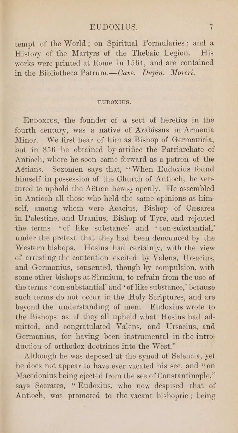 tempt of the World; on Spiritual Formularies ; and a History of the Martyrs of the Thebaic Legion. His works were printed at Rome in 1564, and are contained in the Bibliotheca Patrum.—Cave. Dupin. Moreri. EUDOXIUS. Evpoxius, the founder of a sect of heretics in the fourth century, was a native of Arabissus in Armenia Minor. We first hear of him as Bishop of Germanicia, but in 356 he obtained by artifice the Patriarchate of Antioch, where he soon came forward as a patron of the Aétians. Sozomen says that, ‘“When Eudoxius found himself in possession of the Church of Antioch, he ven- tured to uphold the Aétian heresy openly. He assembled in Antioch all those who held the same opinions as him- self, among whom were Acacius, Bishop of Cesarea in Palestine, and Uranius, Bishop of Tyre, and rejected the terms ‘of like substance’ and ‘ con-substantial,’ under the pretext that they had been denounced by the Western bishops. Hosius had certainly, with the view of arresting the contention excited by Valens, Ursacius, and Germanius, consented, though by compulsion, with some other bishops at Sirmium, to refrain from the use of the terms ‘con-substantial’ and ‘of like substance,’ because such terms do not occur in the Holy Scriptures, and are beyond the understanding of men. TEudoxius wrote to the Bishops as if they all upheld what Hosius had ad- mitted, and congratulated Valens, and Ursacius, and Germanius, for having been instrumental in the intro- duction of orthodox doctrines into the West.” | Although he was deposed at the synod of Seleucia, yet he does not appear to have ever vacated his see, and ‘‘on Macedonius being ejected from the see of Constantinople,” says Socrates, ‘‘ Hudoxius, who now despised that of Antioch, was promoted to the vacant bishopric; being