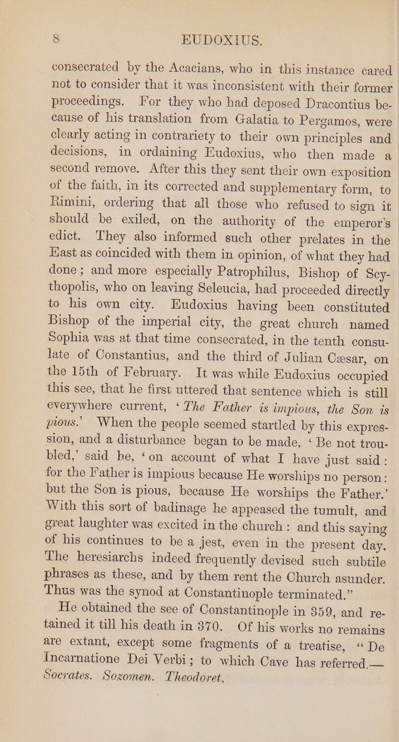 consecrated by the Acacians, who in this instance cared | not to consider that it was inconsistent with their former proceedings. For they who had deposed Dracontius be- cause of his translation from Galatia to Pergamos, were clearly acting in contrariety to their own principles and — decisions, in ordaining Eudoxius, who then made a second remove. After this they sent their own exposition of the faith, in its corrected and supplementary form, to Rimini, ordering that all those who refused to sign it should be exiled, on the authority of the emperor's edict. ‘They also informed such other prelates in the Hast as coincided with them in opinion, of what they had done ; and more especially Patrophilus, Bishop of Scy- thopolis, who on leaving Seleucia, had proceeded directly to his own city. Eudoxius having been constituted Bishop of the imperial city, the great church named Sophia was at that time consecrated, in the tenth consu- late of Constantius, and the third of Julian Ceesar, on the 15th of February. It was while Eudoxius occupied this see, that he first uttered that sentence which is still everywhere current, ‘The Father is impious, the Son is prous.’ When the people seemed startled by this expres- sion, and a disturbance began to be made, ‘ Be not trou- bled,’ said he, ‘on account of what I have just said : for the Father is impious because He worships no person: but the Son is pious, because He worships the Father.’ With this sort of badinage he appeased the tumult, and great laughter was excited in the church: and this saying of his continues to be a jest, even in the present day, The heresiarchs indeed frequently devised such subtile phrases as these, and by them rent the Church asunder. Thus was the synod at Constantinople terminated.” He obtained the see of Constantinople in 359, and re- tained it till his death in 870. Of his works no remains are extant, except some fragments of a treatise, “De Incarnatione Dei Verbi; to which Cave has referred,— Socrates. Sozomen. Theodoret,