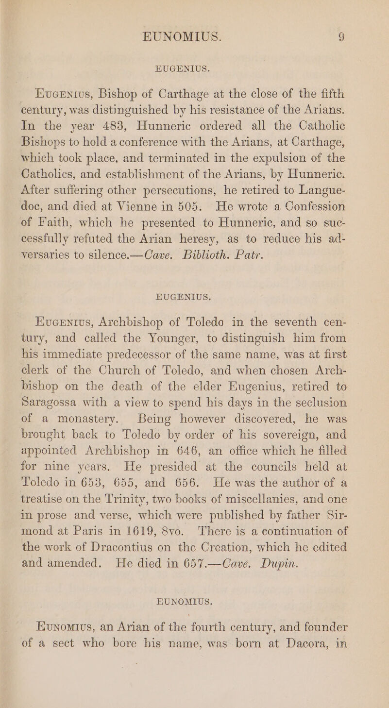 EUGENIUS. Eveentus, Bishop of Carthage at the close of the fifth century, was distinguished by his resistance of the Arians. In the year 483, Hunneric ordered all the Catholic Bishops to hold a conference with the Arians, at Carthage, which took place, and terminated in the expulsion of the Catholics, and establishment of the Arians, by Hunneric. After suffering other persecutions, he retired to Langue- doc, and died at Vienne in 505. He wrote a Confession of Faith, which he presented to Hunneric, and so suc- cessfully refuted the Arian heresy, as to reduce his ad- versaries to silence.—Cave. Bublioth. Patr. HUGENIUS, Kucenivs, Archbishop of Toledo in the seventh cen- tury, and called the Younger, to distinguish him from his immediate predecessor of the same name, was at first clerk of the Church of Toledo, and when chosen Arch- bishop on the death of the elder Eugenius, retired to Saragossa with a view to spend his days in the seclusion of a monastery. Being however discovered, he was brought back to Toledo by order of his sovereign, and appointed Archbishop in 646, an office which he filled for nine years. He presided at the councils held at Toledo in 6538, 655, and 656. He was the author of a treatise on the Trinity, two books of miscellanies, and one in prose and verse, which were published by father Sir- mond at Paris in 1619, 8vo. There is a continuation of the work of Dracontius on the Creation, which he edited and amended. He died in 657.—Cave. Dupin. EUNOMIUS. Eunomivs, an Arian of the fourth century, and founder of a sect who bore his name, was. born at Dacora, in