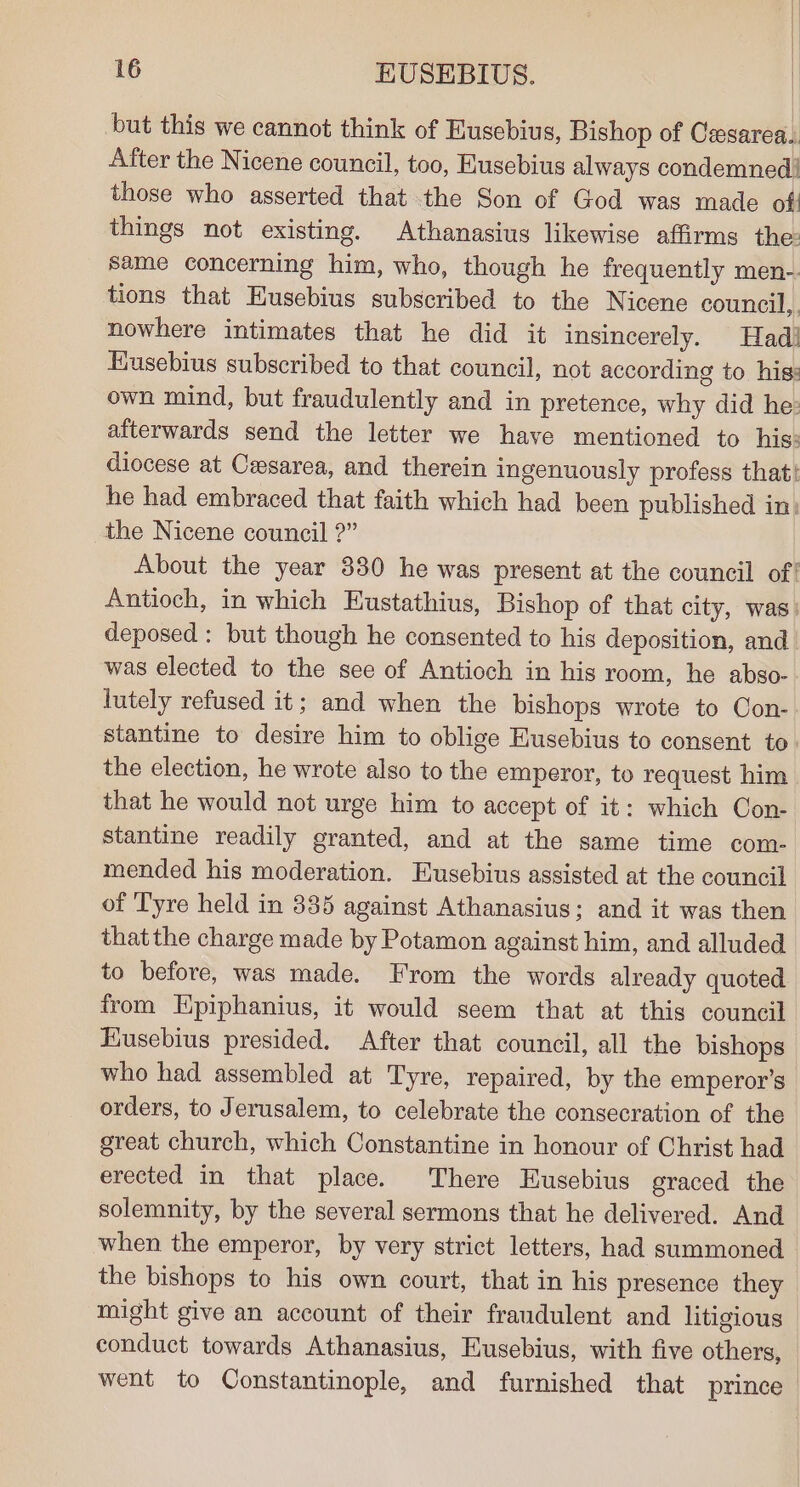 but this we cannot think of Eusebius, Bishop of Cexsarea. After the Nicene council, too, Eusebius always condemned! those who asserted that the Son of God was made of! things not existing. Athanasius likewise affirms the same concerning him, who, though he frequently men-. tions that Eusebius subscribed to the Nicene council, nowhere intimates that he did it insincerely. Had! Eusebius subscribed to that council, not according to his: own mind, but fraudulently and in pretence, why did he: afterwards send the letter we have mentioned to his: diocese at Cesarea, and therein ingenuously profess that! he had embraced that faith which had been published in. the Nicene council ?” About the year 830 he was present at the council of! Antioch, in which Eustathius, Bishop of that city, was. deposed : but though he consented to his deposition, and was elected to the see of Antioch in his room, he abso- lutely refused it; and when the bishops wrote to Con-. stantine to desire him to oblige Eusebius to consent to. the election, he wrote also to the emperor, to request him that he would not urge him to accept of it: which Con- stantine readily granted, and at the same time com- mended his moderation. Eusebius assisted at the council of Tyre held in 335 against Athanasius; and it was then thatthe charge made by Potamon against him, and alluded to before, was made. From the words already quoted from Epiphanius, it would seem that at this council Husebius presided. After that council, all the bishops who had assembled at Tyre, repaired, by the emperor's orders, to Jerusalem, to celebrate the consecration of the great church, which Constantine in honour of Christ had erected in that place. There Eusebius graced the solemnity, by the several sermons that he delivered. And when the emperor, by very strict letters, had summoned the bishops to his own court, that in his presence they might give an account of their fraudulent and litigious conduct towards Athanasius, Eusebius, with five others, went to Constantinople, and furnished that prince