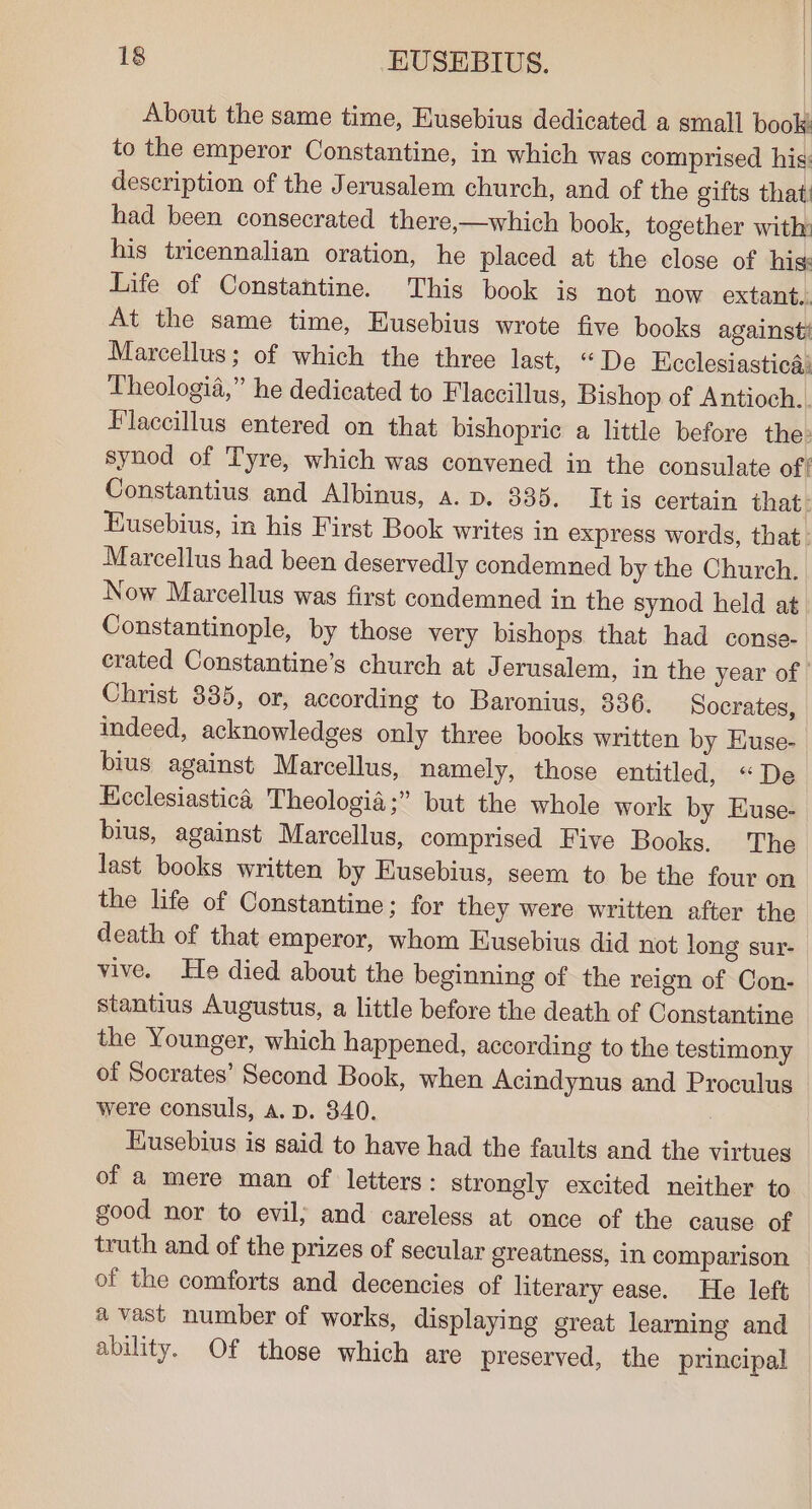 About the same time, Eusebius dedicated a small book: to the emperor Constantine, in which was comprised his: description of the Jerusalem church, and of the gifts that had been consecrated there,—which book, together with: his tricennalian oration, he placed at the close of his: Life of Constantine. This book is not now extant. At the same time, Eusebius wrote five books against Marcellus; of which the three last, “De Ecclesiastica: Theologia,” he dedicated to Flaccillus, Bishop of Antioch.. Flaccillus entered on that bishopric a little before the: synod of Tyre, which was convened in the consulate of‘ Constantius and Albinus, a. p. 335. It is certain that: Eusebius, in his First Book writes in express words, that: Marcellus had been deservedly condemned by the Church. Now Marcellus was first condemned in the synod held at Constantinople, by those very bishops that had conse- erated Constantine's church at Jerusalem, in the year of Christ 835, or, according to Baronius, 336. Socrates, indeed, acknowledges only three books written by Euse- bius against Marcellus, namely, those entitled, “De Heclesiastica Theologia;” but the whole work by Euse- bius, against Marcellus, comprised Five Books. The last books written by Eusebius, seem to be the four on the life of Constantine; for they were written after the death of that emperor, whom Eusebius did not long sur- vive. He died about the beginning of the reign of Con- stantius Augustus, a little before the death of Constantine the Younger, which happened, according to the testimony of Socrates’ Second Book, when Acindynus and Proculus were consuls, A. p. 840. Eusebius is said to have had the faults and the virtues of a mere man of letters: strongly excited neither to good nor to evil; and careless at once of the cause of truth and of the prizes of secular greatness, in comparison of the comforts and decencies of literary ease. He left avast number of works, displaying great learning and ability. Of those which are preserved, the principal