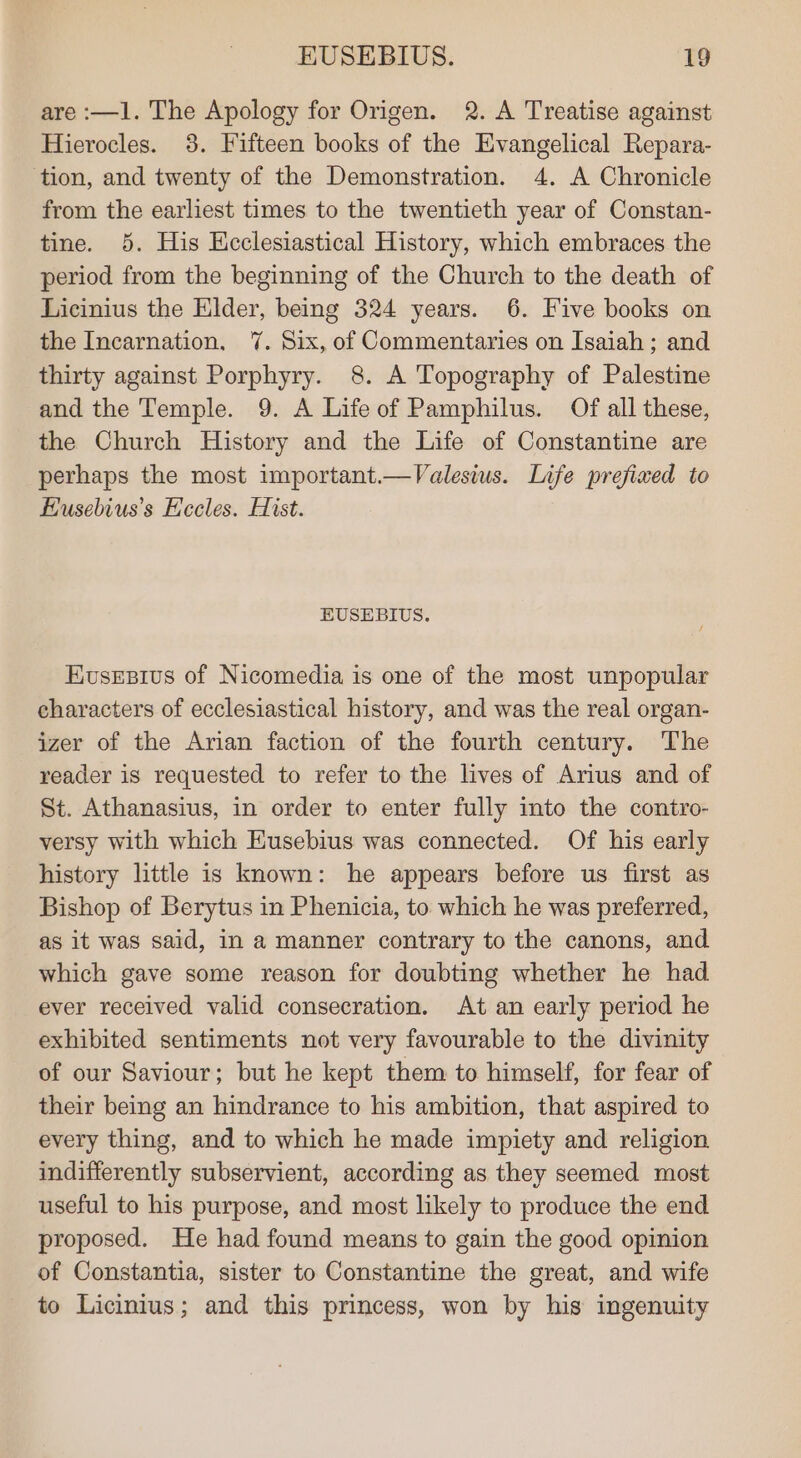 are :—1. The Apology for Origen. 2. A Treatise against Hierocles. 38. Fifteen books of the Evangelical Repara- tion, and twenty of the Demonstration. 4. A Chronicle from the earliest times to the twentieth year of Constan- tine. 5. His Hcclesiastical History, which embraces the period from the beginning of the Church to the death of Licinius the Elder, being 324 years. 6. Five books on the Incarnation. 7. Six, of Commentaries on Isaiah; and thirty against Porphyry. 8. A Topography of Palestine and the Temple. 9. A Life of Pamphilus. Of all these, the Church History and the Life of Constantine are perhaps the most important.—Valesius. Life prefixed to Eusebius’s Hecles. Hist. EUSEBIUS. Eusesius of Nicomedia is one of the most unpopular characters of ecclesiastical history, and was the real organ- izer of the Arian faction of the fourth century. The reader is requested to refer to the lives of Arius and of St. Athanasius, in order to enter fully into the contro- versy with which Eusebius was connected. Of his early history little is known: he appears before us first as Bishop of Berytus in Phenicia, to which he was preferred, as it was said, in a manner contrary to the canons, and which gave some reason for doubting whether he had ever received valid consecration. At an early period he exhibited sentiments not very favourable to the divinity of our Saviour; but he kept them to himself, for fear of their being an hindrance to his ambition, that aspired to every thing, and to which he made impiety and religion indifferently subservient, according as they seemed most useful to his purpose, and most likely to produce the end proposed. He had found means to gain the good opinion of Constantia, sister to Constantine the great, and wife to Licinius; and this princess, won by his ingenuity