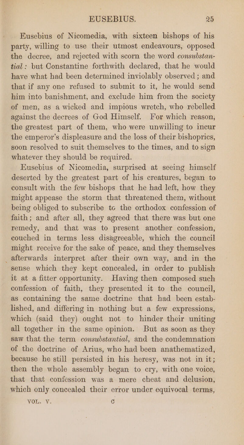 Eusebius of Nicomedia, with sixteen bishops of his party, willing to use their utmost endeavours, opposed the decree, and rejected with scorn the word. consubstan- tial: but Constantine forthwith declared, that he would have what had been determined inviolably observed ; and that if any one refused to submit to it, he would send him into banishment, and exclude him from the society of men, as a wicked and impious wretch, who rebelled against the decrees of God Himself. For which reason, the greatest part of them, who were unwilling to incur the emperor’s displeasure and the loss of their bishoprics, soon resolved to suit themselves to the times, and to sign whatever they should be required. Kusebius of Nicomedia, surprised at seeing himself deserted by the greatest part of his creatures, began to consult with the few bishops that he had left, how they might appease the storm that threatened them, without being obliged to subscribe tc the orthodox confession of faith; and after all, they agreed that there was but one remedy, and that was to present another confession, couched in terms less disagreeable, which the council might receive for the sake of peace, and they themselves _ afterwards interpret after their own way, and in the sense which they kept concealed, in order to publish it at a fitter opportunity. Having then composed such confession of faith, they presented it to the council, as containing the same doctrine that had been estab- lished, and differing in nothing but a few expressions, which (said they) ought not to hinder their uniting all together in the same opinion. But as soon as they saw that the term consubstantial, and the condemnation of the doctrine of Arius, who had been anathematized, because he still persisted in his heresy, was not in it; then the whole assembly began to cry, with one voice, that that confession was a mere cheat and delusion, which only concealed their error under equivocal terms, you. Y. C