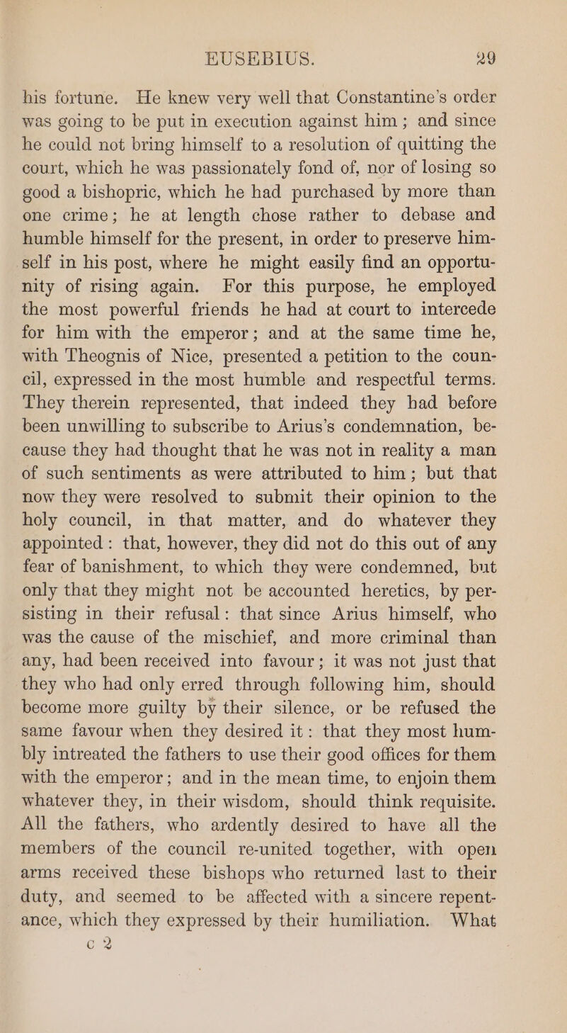 his fortune. He knew very well that Constantine’s order was going to be put in execution against him ; and since he could not bring himself to a resolution of quitting the court, which he was passionately fond of, nor of losing so good a bishopric, which he had purchased by more than one crime; he at length chose rather to debase and humble himself for the present, in order to preserve him- self in his post, where he might easily find an opportu- nity of rising again. For this purpose, he employed the most powerful friends he had at court to intercede for him with the emperor; and at the same time he, with Theognis of Nice, presented a petition to the coun- cil, expressed in the most humble and respectful terms. They therein represented, that indeed they had before been unwilling to subscribe to Arius’s condemnation, be- cause they had thought that he was not in reality a man of such sentiments as were attributed to him; but that now they were resolved to submit their opinion to the holy council, in that matter, and do whatever they appointed : that, however, they did not do this out of any fear of banishment, to which they were condemned, but only that they might not be accounted heretics, by per- sisting in their refusal: that since Arius himself, who was the cause of the mischief, and more criminal than any, had been received into favour; it was not just that they who had only erred through following him, should become more guilty by their silence, or be refused the same favour when they desired it: that they most hum- bly intreated the fathers to use their good offices for them with the emperor; and in the mean time, to enjoin them whatever they, in their wisdom, should think requisite. All the fathers, who ardently desired to have all the members of the council re-united together, with open arms received these bishops who returned last to their duty, and seemed to be affected with a sincere repent- ance, which they expressed by their humiliation. What c2