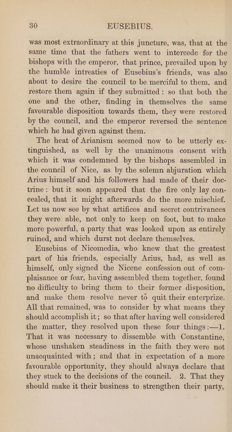 was most extraordinary at this juncture, was, that at the same time that the fathers went to intercede for the bishops with the emperor, that prince, prevailed upon by the humble intreaties of Eusebius’s friends, was also about to desire the council to be merciful to them, and restore them again if they submitted: so that both the one and. the other, finding in themselves the same favourable disposition towards them, they were restored by the council, and the emperor reversed the sentence which he had given against them. The heat of Arianism seemed now to be utterly ex- tinguished, as well by the unanimous consent with which it was condemned by the bishops assembled in the council of Nice, as by the solemn abjuration which Arius himself and his followers had made of their doc- trine: but it soon appeared that the fire only lay con- cealed, that it might afterwards do the more mischief. Let us now see by what artifices and secret contrivances they were able, not only to keep on foot, but to make more powerful, a party that was looked upon as entirely ruined, and which durst not declare themselves. Eusebius of Nicomedia, who knew that the greatest part of his friends, especially Arius, had, as well as himself, only signed the Nicene confession out of com- plaisance or fear, having assembled them together, found no difficulty to bring them to their former disposition, and make them resolve never to quit their enterprize. All that remained, was to consider by what means they should accomplish it; so that after having well considered the matter, they resolved upon these four things :—1. That it was necessary to dissemble with Constantine, whose unshaken steadiness in the faith they were not unacquainted with; and that in expectation of a more favourable opportunity, they should always declare that they stuck to the decisions of the council. 2. That they should make it their business to strengthen their party,