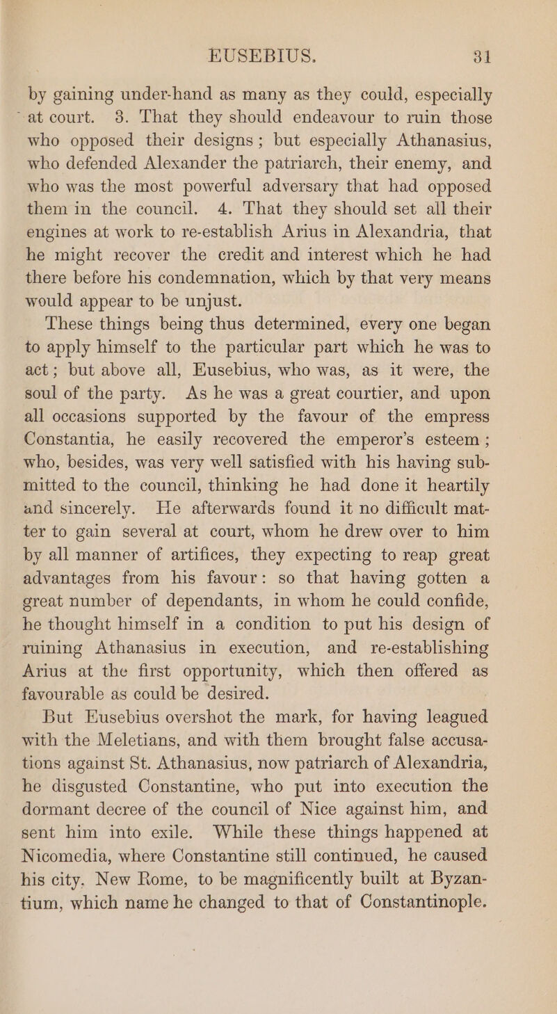 by gaining under-hand as many as they could, especially ~at court. 38. That they should endeavour to ruin those who opposed their designs; but especially Athanasius, who defended Alexander the patriarch, their enemy, and who was the most powerful adversary that had opposed them in the council. 4. That they should set all their engines at work to re-establish Arius in Alexandria, that he might recover the credit and interest which he had there before his condemnation, which by that very means would appear to be unjust. These things being thus determined, every one began to apply himself to the particular part which he was to act; but above all, Eusebius, who was, as it were, the soul of the party. As he was a great courtier, and upon all occasions supported by the favour of the empress Constantia, he easily recovered the emperor’s esteem ; who, besides, was very well satisfied with his having sub- mitted to the council, thinking he had done it heartily and sincerely. He afterwards found it no difficult mat- ter to gain several at court, whom he drew over to him by all manner of artifices, they expecting to reap great advantages from his favour: so that having gotten a great number of dependants, in whom he could confide, he thought himself in a condition to put his design of ruining Athanasius in execution, and re-establishing Arius at the first opportunity, which then offered as favourable as could be desired. But Eusebius overshot the mark, for having leagued with the Meletians, and with them brought false accusa- tions against St. Athanasius, now patriarch of Alexandria, he disgusted Constantine, who put into execution the dormant decree of the council of Nice against him, and sent him into exile. While these things happened at Nicomedia, where Constantine still continued, he caused his city, New Rome, to be magnificently built at Byzan- tium, which name he changed to that of Constantinople.