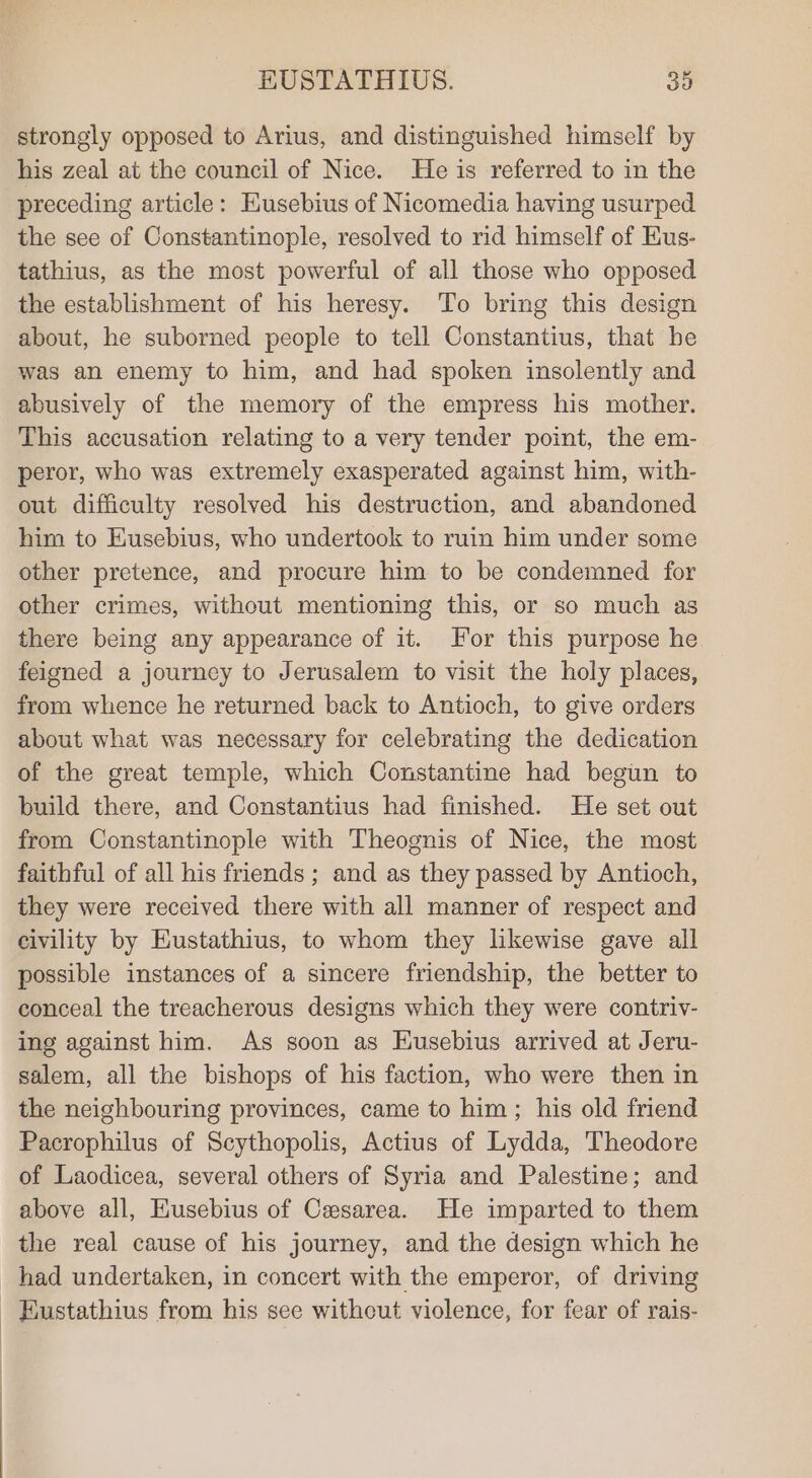 strongly opposed to Arius, and distinguished himself by his zeal at the council of Nice. He is referred to in the preceding article: Eusebius of Nicomedia having usurped the see of Constantinople, resolved to rid himself of Hus- tathius, as the most powerful of all those who opposed the establishment of his heresy. To bring this design about, he suborned people to tell Constantius, that he was an enemy to him, and had spoken insolently and abusively of the memory of the empress his mother. This accusation relating to a very tender point, the em- peror, who was extremely exasperated against him, with- out difficulty resolved his destruction, and abandoned him to Eusebius, who undertook to ruin him under some other pretence, and procure him to be condemned for other crimes, without mentioning this, or so much as there being any appearance of it. For this purpose he feigned a journey to Jerusalem to visit the holy places, from whence he returned back to Antioch, to give orders about what was necessary for celebrating the dedication of the great temple, which Constantine had begun to build there, and Constantius had finished. He set out from Constantinople with Theognis of Nice, the most faithful of all his friends; and as they passed by Antioch, they were received there with all manner of respect and civility by Eustathius, to whom they likewise gave all possible instances of a sincere friendship, the better to conceal the treacherous designs which they were contriv- ing against him. As soon as Husebius arrived at Jeru- salem, all the bishops of his faction, who were then in the neighbouring provinces, came to him ; his old friend Pacrophilus of Scythopolis, Actius of Lydda, Theodore of Laodicea, several others of Syria and Palestine; and above all, Eusebius of Caesarea. He imparted to them the real cause of his journey, and the design which he had undertaken, in concert with the emperor, of driving _ Eustathius from his see without. violence, for fear of rais-