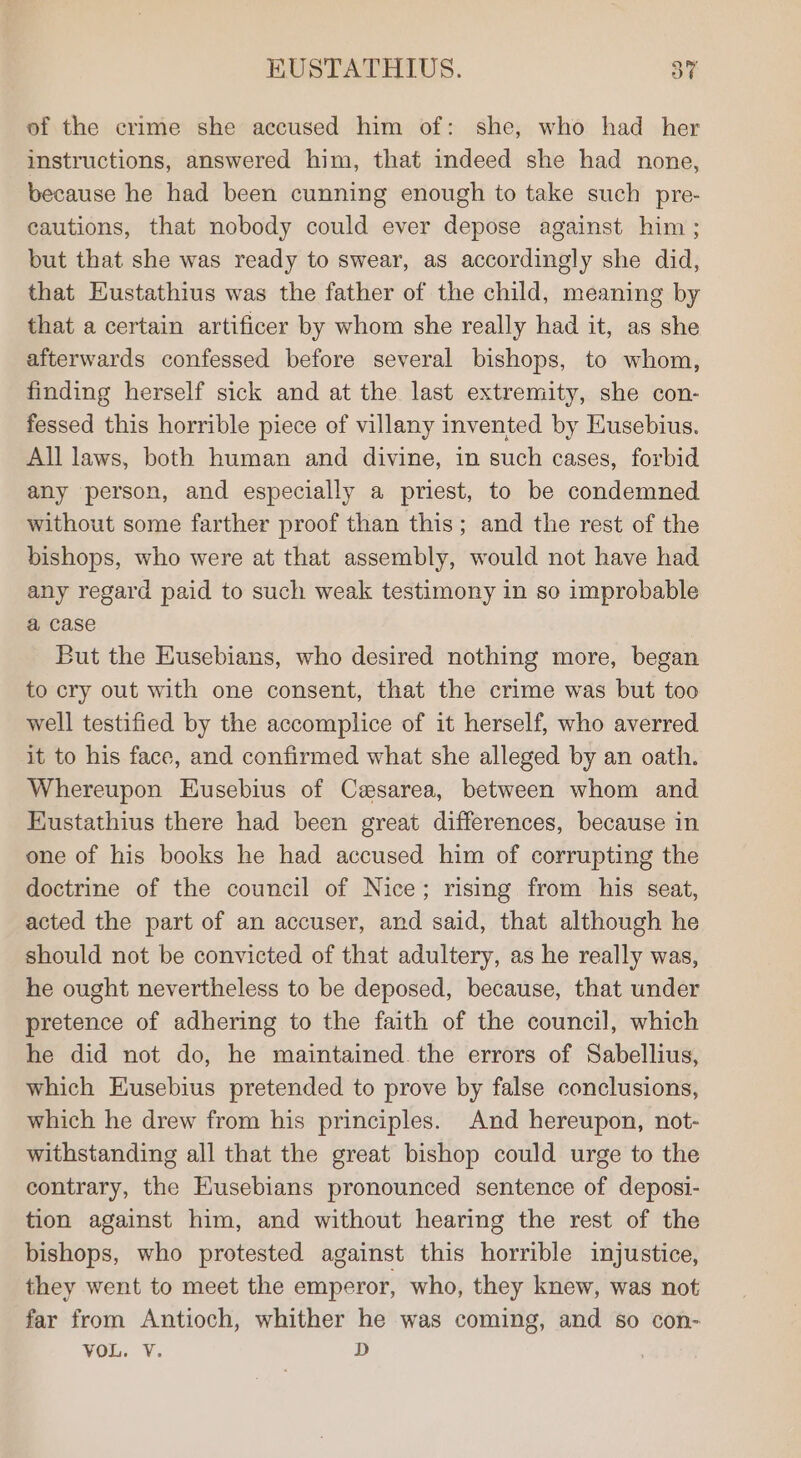 of the crime she accused him of: she, who had her instructions, answered him, that indeed she had none, because he had been cunning enough to take such pre- cautions, that nobody could ever depose against him ; but that she was ready to swear, as accordingly she did, that Eustathius was the father of the child, meaning by that a certain artificer by whom she really had it, as she afterwards confessed before several bishops, to whom, finding herself sick and at the last extremity, she con- fessed this horrible piece of villany invented by Husebius. All laws, both human and divine, in such cases, forbid any person, and especially a priest, to be condemned without some farther proof than this; and the rest of the bishops, who were at that assembly, would not have had any regard paid to such weak testimony in so improbable a case But the Eusebians, who desired nothing more, began to cry out with one consent, that the crime was but too well testified by the accomplice of it herself, who averred it to his face, and confirmed what she alleged by an oath. Whereupon Eusebius of Cesarea, between whom and Eustathius there had been great differences, because in one of his books he had accused him of corrupting the doctrine of the council of Nice; rising from his seat, acted the part of an accuser, and said, that although he should not be convicted of that adultery, as he really was, he ought nevertheless to be deposed, because, that under pretence of adhering to the faith of the council, which he did not do, he maintained the errors of Sabellius, which Eusebius pretended to prove by false conclusions, which he drew from his principles. And hereupon, not- withstanding all that the great bishop could urge to the contrary, the Eusebians pronounced sentence of deposi- tion against him, and without hearing the rest of the bishops, who protested against this horrible injustice, they went to meet the emperor, who, they knew, was not far from Antioch, whither he was coming, and so con- VOL. V. D