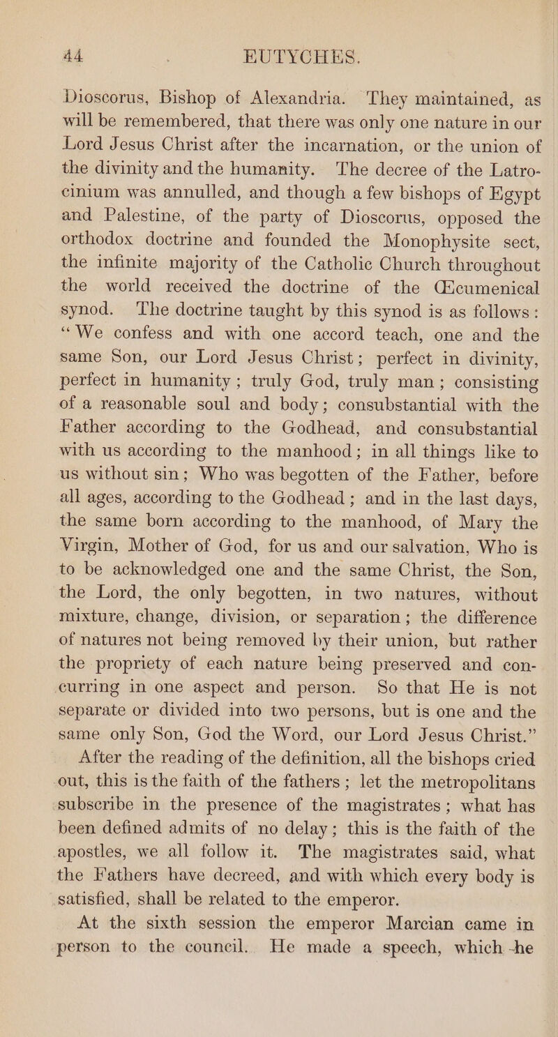 Dioscorus, Bishop of Alexandria. They maintained, as will be remembered, that there was only one nature in our Lord Jesus Christ after the incarnation, or the union of the divinity and the humanity. The decree of the Latro- cinium was annulled, and though a few bishops of Egypt and Palestine, of the party of Dioscorus, opposed the orthodox doctrine and founded the Monophysite sect, the infinite majority of the Catholic Church throughout the world received the doctrine of the Qicumenical synod. The doctrine taught by this synod is as follows: ‘““We confess and with one accord teach, one and the same Son, our Lord Jesus Christ; perfect in divinity, perfect in humanity; truly God, truly man ; consisting of a reasonable soul and body; consubstantial with the Father according to the Godhead, and consubstantial with us according to the manhood; in all things like to us without sin; Who was begotten of the Father, before all ages, according to the Godhead ; and in the last days, the same born according to the manhood, of Mary the Virgin, Mother of God, for us and our salvation, Who is to be acknowledged one and the same Christ, the Son, the Lord, the only begotten, in two natures, without mixture, change, division, or separation; the difference of natures not being removed by their union, but rather the propriety of each nature being preserved and con- curring in one aspect and person. So that He is not separate or divided into two persons, but is one and the same only Son, Ged the Word, our Lord Jesus Christ.” After the reading of the definition, all the bishops cried out, this is the faith of the fathers ; let the metropolitans subscribe in the presence of the magistrates; what has been defined admits of no delay; this is the faith of the apostles, we all follow it. The magistrates said, what the Fathers have decreed, and with which every body is satisfied, shall be related to the emperor. At the sixth session the emperor Marcian came in person to the council. He made a speech, which -he