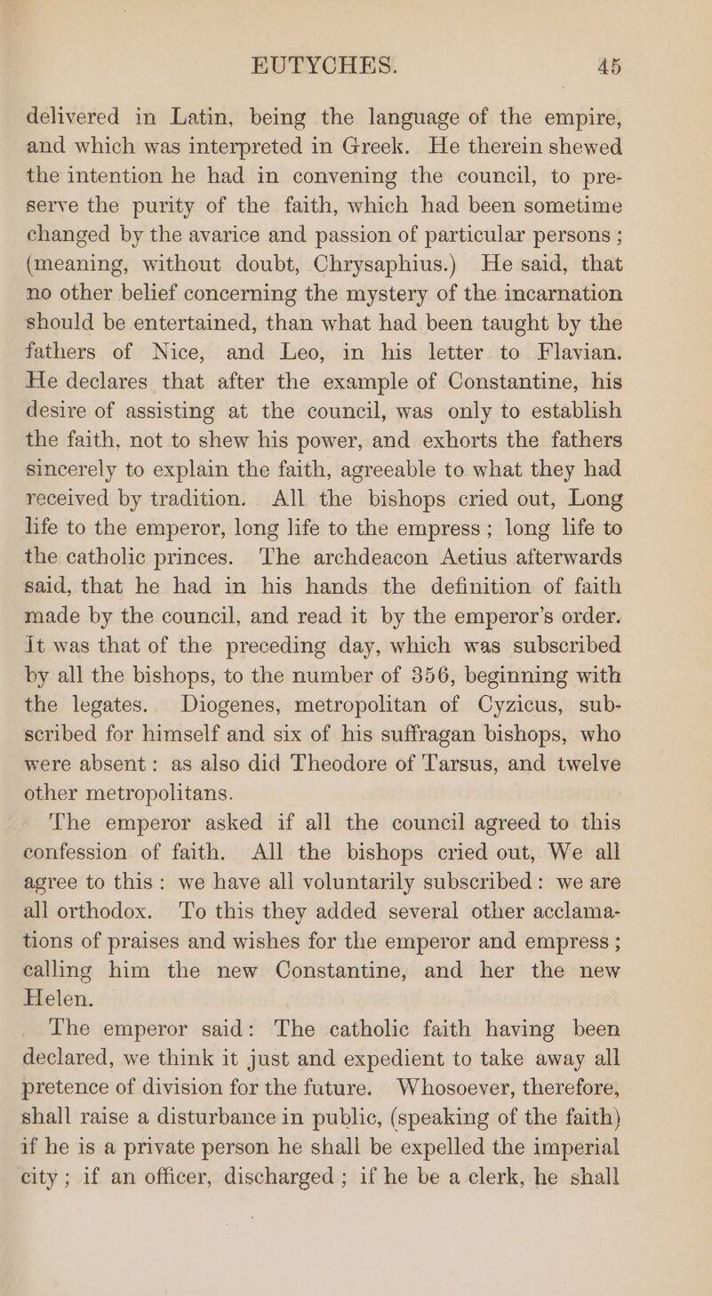 delivered in Latin, being the language of the empire, and which was interpreted in Greek. He therein shewed the intention he had in convening the council, to pre- serve the purity of the faith, which had been sometime changed by the avarice and passion of particular persons ; (meaning, without doubt, Chrysaphius.) He said, that no other belief concerning the mystery of the incarnation should be entertained, than what had been taught by the fathers of Nice, and Leo, in his letter to Flavian. He declares that after the example of Constantine, his desire of assisting at the council, was only to establish the faith, not to shew his power, and exhorts the fathers sincerely to explain the faith, agreeable to what they had received by tradition. All the bishops cried out, Long life to the emperor, long life to the empress ; long life to the catholic princes. The archdeacon Aetius afterwards said, that he had in his hands the definition of faith made by the council, and read it by the emperor’s order. it was that of the preceding day, which was subscribed by all the bishops, to the number of 356, beginning with the legates. Diogenes, metropolitan of Cyzicus, sub- scribed for himself and six of his suffragan bishops, who were absent: as also did Theodore of Tarsus, and twelve other metropolitans. The emperor asked if all the council agreed to this confession of faith. All the bishops cried out, We all agree to this: we have all voluntarily subscribed: we are all orthodox. ‘To this they added several other acclama- tions of praises and wishes for the emperor and empress ; calling him the new Constantine, and her the new Helen. The emperor said: The catholic faith having been declared, we think it just and expedient to take away all pretence of division for the future. Whosoever, therefore, shall raise a disturbance in public, (speaking of the faith) if he is a private person he shall be expelled the imperial city; if an officer, discharged ; if he be a clerk, he shall