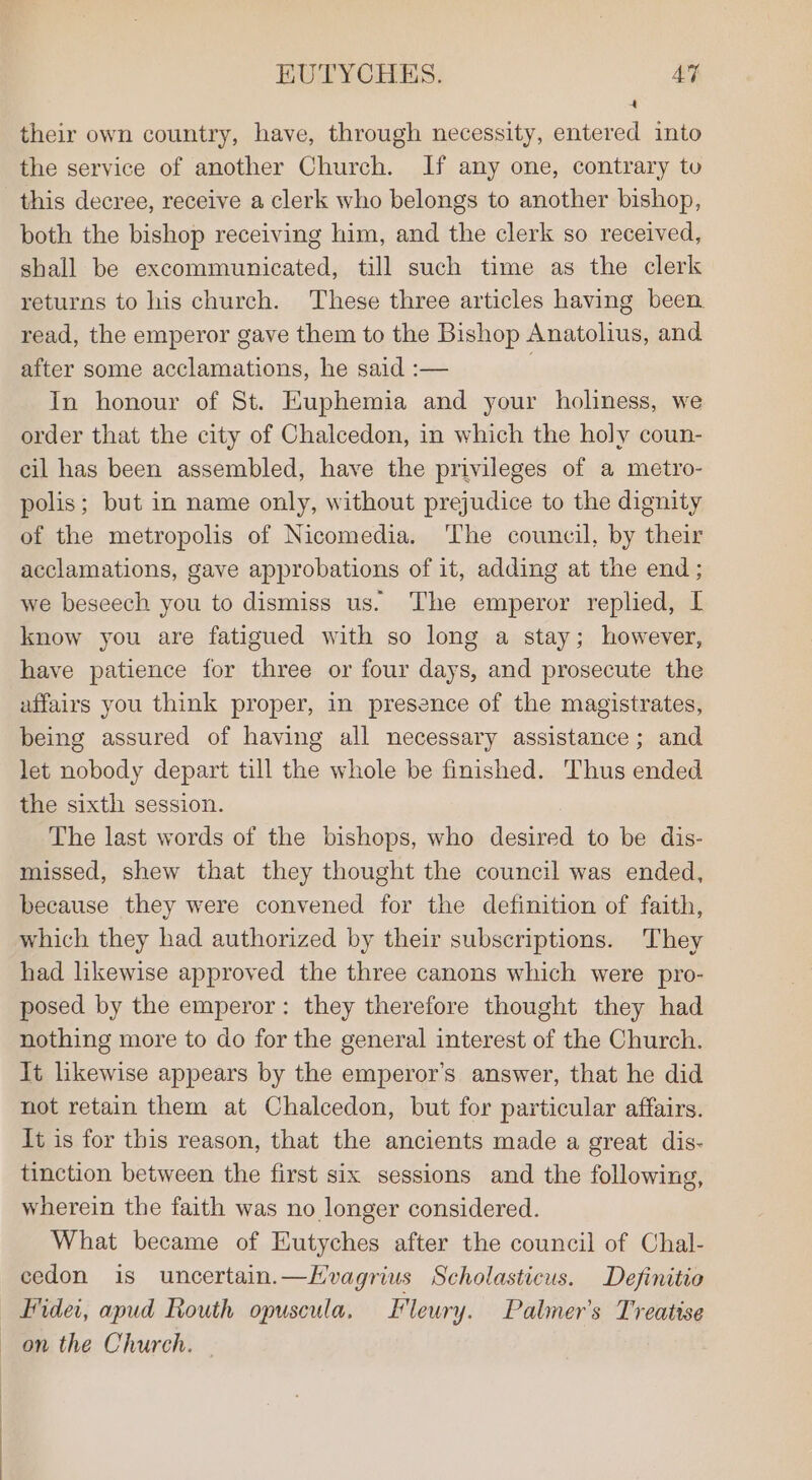 ‘ their own country, have, through necessity, entered into the service of another Church. If any one, contrary tu this decree, receive a clerk who belongs to another bishop, both the bishop receiving him, and the clerk so received, shall be excommunicated, till such time as the clerk returns to his church. These three articles having been. read, the emperor gave them to the Bishop Anatolius, and after some acclamations, he said :— 7 In honour of St. Euphemia and your holiness, we order that the city of Chalcedon, in which the holy coun- cil has been assembled, have the privileges of a metro- polis; but in name only, without prejudice to the dignity of the metropolis of Nicomedia. ‘The council, by their acclamations, gave approbations of it, adding at the end ; we beseech you to dismiss us. The emperor replied, I know you are fatigued with so long a stay; however, have patience for three or four days, and prosecute the affairs you think proper, in presence of the magistrates, being assured of having all necessary assistance; and let nobody depart till the whole be finished. Thus ended the sixth session. The last words of the bishops, who desired to be dis- missed, shew that they thought the council was ended, because they were convened for the definition of faith, which they had authorized by their subscriptions. They had likewise approved the three canons which were pro- posed by the emperor: they therefore thought they had nothing more to do for the general interest of the Church. lt likewise appears by the emperor's answer, that he did not retain them at Chalcedon, but for particular affairs. It is for this reason, that the ancients made a great dis- tinction between the first six sessions and the following, wherein the faith was no longer considered. What became of Eutyches after the council of Chal- cedon is uncertain.—Hvagrius Scholasticus. Definitio yder, apud Routh opuscula, Fleury. Palmer's Treatise on the Church. —