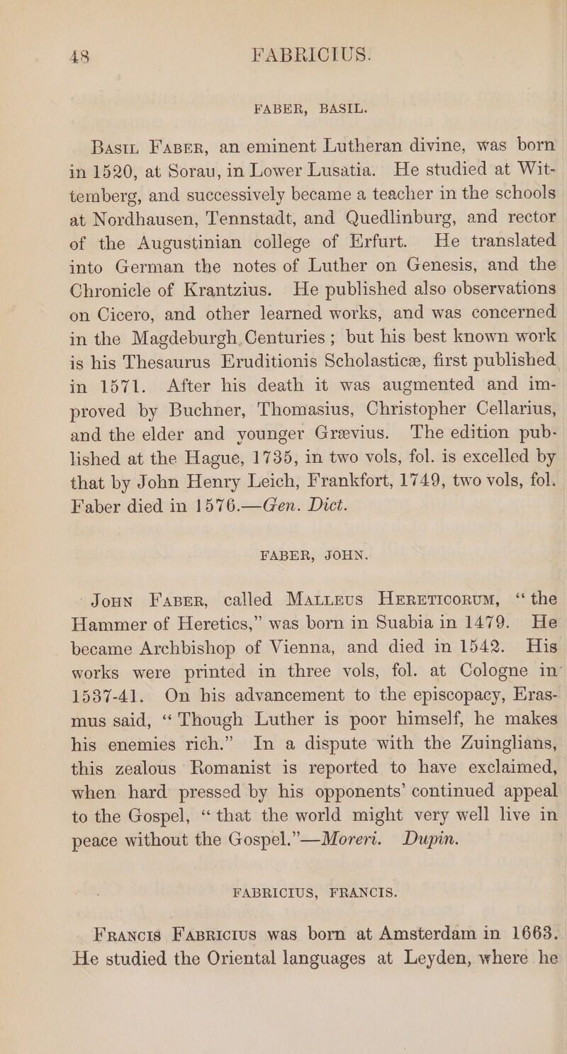 FABER, BASIL. Basin FaBer, an eminent Lutheran divine, was born in 1520, at Sorau, in Lower Lusatia. He studied at Wit- temberg, and successively became a teacher in the schools at Nordhausen, Tennstadt, and Quedlinburg, and rector of the Augustinian college of Hrfurt. He translated into German the notes of Luther on Genesis, and the Chronicle of Krantzius. He published also observations on Cicero, and other learned works, and was concerned in the Magdeburgh. Centuries ; but his best known work is his Thesaurus Eruditionis Scholastice, first published in 1571. After his death it was augmented and im- proved by Buchner, Thomasius, Christopher Cellarius, and the elder and younger Grevius. The edition pub- lished at the Hague, 1735, in two vols, fol. is excelled by that by John Henry Leich, Frankfort, 1749, two vols, fol. Faber died in 1576.—Gen. Dict. FABER, JOHN. -Joun Faprr, called Mattevs HEReEticorum, ‘the Hammer of Heretics,” was born in Suabia in 1479. He became Archbishop of Vienna, and died in 1542. His works were printed in three vols, fol. at Cologne in 1537-41. On his advancement to the episcopacy, Eras- mus said, “Though Luther is poor himself, he makes his enemies rich.” In a dispute with the Zuinglians, this zealous Romanist is reported to have exclaimed, when hard pressed by his opponents’ continued appeal to the Gospel, “that the world might very well live in peace without the Gospel.”—Morert. Dupin. FABRICIUS, FRANCIS. Francis Fasricius was born at Amsterdam in 1663. He studied the Oriental languages at Leyden, where he