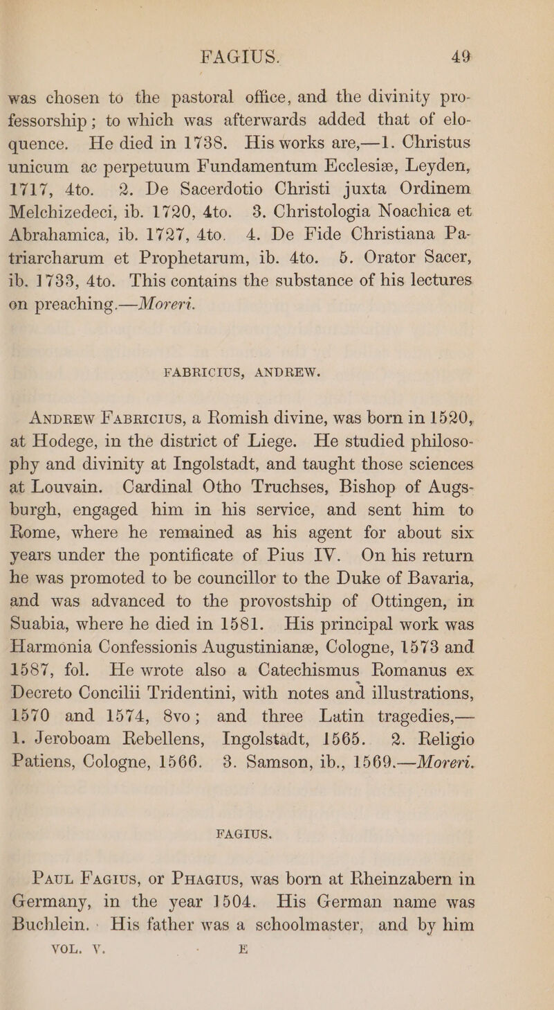 was chosen to the pastoral office, and the divinity pro- fessorship ; to which was afterwards added that of elo- quence. He died in 1738. His works are,—1. Christus unicum ac perpetuum Fundamentum Ecclesie, Leyden, 1717, 4to. 2. De Sacerdotio Christi juxta Ordinem Melchizedeci, ib. 1720, 4to. 3. Christologia Noachica. et Abrahamica, ib. 1727, 4to. 4. De Fide Christiana Pa- triarcharum et Prophetarum, ib. 4to. 5. Orator Sacer, ib. 1733, 4to. This contains the substance of his lectures on preaching.—Morert. FABRICIUS, ANDREW. ANDREW Fasricius, a Romish divine, was born in 1520, at Hodege, in the district of Liege. He studied philoso- phy and divinity at Ingolstadt, and taught those sciences at Louvain. Cardinal Otho Truchses, Bishop of Augs- burgh, engaged him in his service, and sent him to Rome, where he remained as his agent for about six years under the pontificate of Pius IV. On his return he was promoted to be councillor to the Duke of Bavaria, and was advanced to the provostship of Ottingen, in Suabia, where he died in 1581. His principal work was Harmonia Confessionis Augustinian, Cologne, 1573 and 1587, fol. He wrote also a Catechismus Romanus ex Decreto Concilii Tridentini, with notes and illustrations, 1570 and 1574, 8vo; and three Latin tragedies,— 1. Jeroboam Rebellens, Ingolstadt, 1565. 2. Religio Patiens, Cologne, 1566. 8. Samson, ib., 1569.—Moreri. FAGIUS. Pau Faatus, or PHaarus, was born at Rheinzabern in Germany, in the year 1504. His German name was Buchlein. His father was a schoolmaster, and by him VOL. V. E