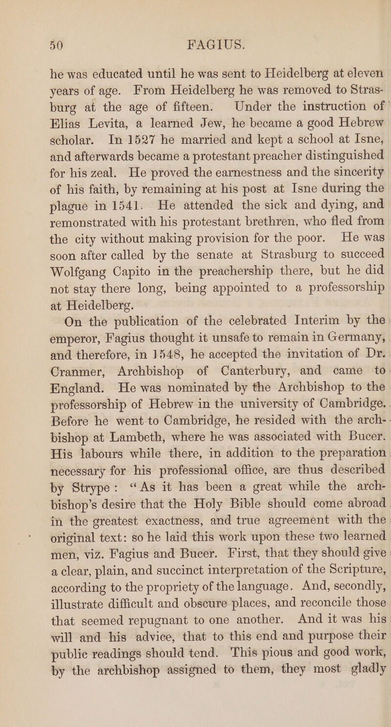 he was educated until he was sent to Heidelberg at eleven years of age. From Heidelberg he was removed to Stras- burg at the age of fifteen. Under the instruction of Elias Levita, a learned Jew, he became a good Hebrew scholar. In 1527 he married and kept a school at Isne, and afterwards became a protestant preacher distinguished for his zeal. He proved the earnestness and the sincerity of his faith, by remaining at his post at Isne during the plague in 1541. He attended the sick and dying, and remonstrated with his protestant brethren, who fled from the city without making provision for the poor. He was soon after called by the senate at Strasburg to succeed Wolfgang Capito in the preachership there, but he did not stay there long, being appointed to a professorship at Heidelberg. On the publication of the celebrated Interim by the emperor, F'agius thought it unsafe to remain in Germany, and therefore, in 1548, he accepted the invitation of Dr. Cranmer, Archbishop of Canterbury, and came to England. He was nominated by the Archbishop to the professorship of Hebrew in the university of Cambridge. . Before he went to Cambridge, he resided with the arch-. bishop at Lambeth, where he was associated with Bucer. His labours while there, in addition to the preparation | necessary for his professional office, are thus described by Strype: “As it has been a great while the arch- bishop’s desire that the Holy Bible should come abroad in the greatest exactness, and true agreement with the original text: so he laid this work upon these two learned men, viz. Fagius and Bucer. First, that they should give | a clear, plain, and succinct interpretation of the Scripture, according to the propriety of the language. And, secondly, illustrate difficult and obscure places, and reconcile those that seemed repugnant to one another. And it was his will and his advice, that to this end and purpose their public readings should tend. This pious and good work, by the archbishop assigned to them, they most gladly