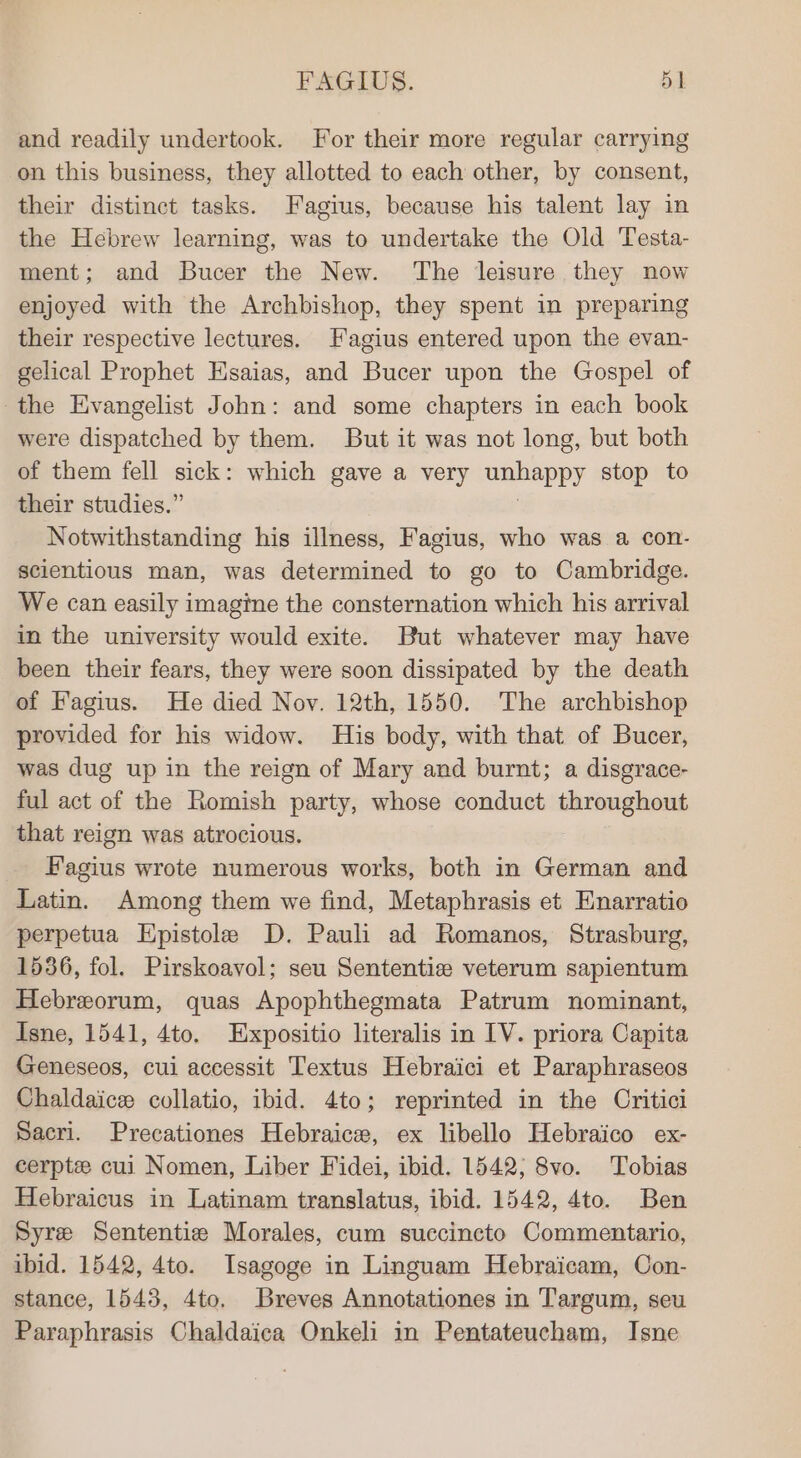 and readily undertook. For their more regular carrying on this business, they allotted to each other, by consent, their distinct tasks. Fagius, because his talent lay in the Hebrew learning, was to undertake the Old Testa- ment; and Bucer the New. The leisure they now enjoyed with the Archbishop, they spent in preparing their respective lectures. Fagius entered upon the evan- gelical Prophet Esaias, and Bucer upon the Gospel of the Evangelist John: and some chapters in each book were dispatched by them. But it was not long, but both of them fell sick: which gave a very dyueducl stop to their studies.” Notwithstanding his illness, Fagius, who was a con- scientious man, was determined to go to Cambridge. We can easily imagine the consternation which his arrival in the university would exite. But whatever may have been their fears, they were soon dissipated by the death of Fagius. He died Nov. 12th, 1550. The archbishop provided for his widow. His body, with that of Bucer, was dug up in the reign of Mary and burnt; a disgrace- ful act of the Romish party, whose conduct throughout that reign was atrocious. Fagius wrote numerous works, both in German and Latin. Among them we find, Metaphrasis et Enarratio perpetua Epistole D. Pauli ad Romanos, Strasburg, 1536, fol. Pirskoayol; seu Sententie veterum sapientum Hebreorum, quas Apophthegmata Patrum nominant, Isne, 1541, 4to. Expositio literalis in IV. priora Capita Geneseos, cui accessit Textus Hebraici et Paraphraseos Chaldaice collatio, ibid. 4to; reprinted in the Oritici Sacri. Precationes Hebraice, ex libello Hebraico ex- cerpte cui Nomen, Liber Fidei, ibid. 1542; 8vo. Tobias Hebraicus in Latinam translatus, ibid. 1542, 4to. Ben Syre Sententiz Morales, cum succincto Commentario, ibid. 1542, 4to. Isagoge in Linguam Hebraicam, Con- stance, 1543, 4to, Breves Annotationes in Targum, seu Paraphrasis Chaldaica Onkeli in Pentateucham, Isne