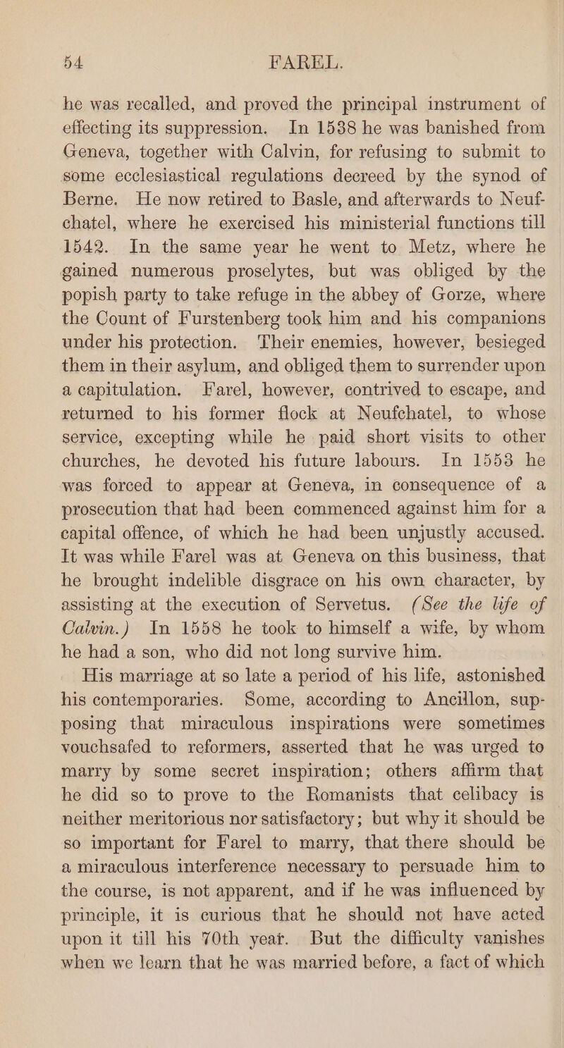 he was recalled, and proved the principal instrument of effecting its suppression. In 1588 he was banished from Geneva, together with Calvin, for refusing to submit to some ecclesiastical regulations decreed by the synod of Berne. He now retired to Basle, and afterwards to Neuf- chatel, where he exercised his ministerial functions till 1542. In the same year he went to Metz, where he gained numerous proselytes, but was obliged by the popish party to take refuge in the abbey of Gorze, where the Count of Furstenberg took him and his companions under his protection. Their enemies, however, besieged them in their asylum, and obliged them to surrender upon a capitulation. Farel, however, contrived to escape, and returned to his former flock at Neufchatel, to whose service, excepting while he paid short visits to other churches, he devoted his future labours. In 1553 he was forced to appear at Geneva, in consequence of a prosecution that had been commenced against him for a capital offence, of which he had been unjustly accused. It was while Farel was at Geneva on this business, that he brought indelible disgrace on his own character, by assisting at the execution of Servetus. (See the life of Calvin.) In 1558 he took to himself a wife, by whom he had a son, who did not long survive him. His marriage at so late a period of his life, astonished his contemporaries. Some, according to Ancillon, sup- posing that miraculous inspirations were sometimes vouchsafed to reformers, asserted that he was urged to marry by some secret inspiration; others affirm that he did so to prove to the Romanists that celibacy is neither meritorious nor satisfactory; but why it should be so important for Farel to marry, that there should be a miraculous interference necessary to persuade him to the course, is not apparent, and if he was influenced by principle, it is curious that he should not have acted upon it till his 70th year. But the difficulty vanishes when we learn that he was married before, a fact of which