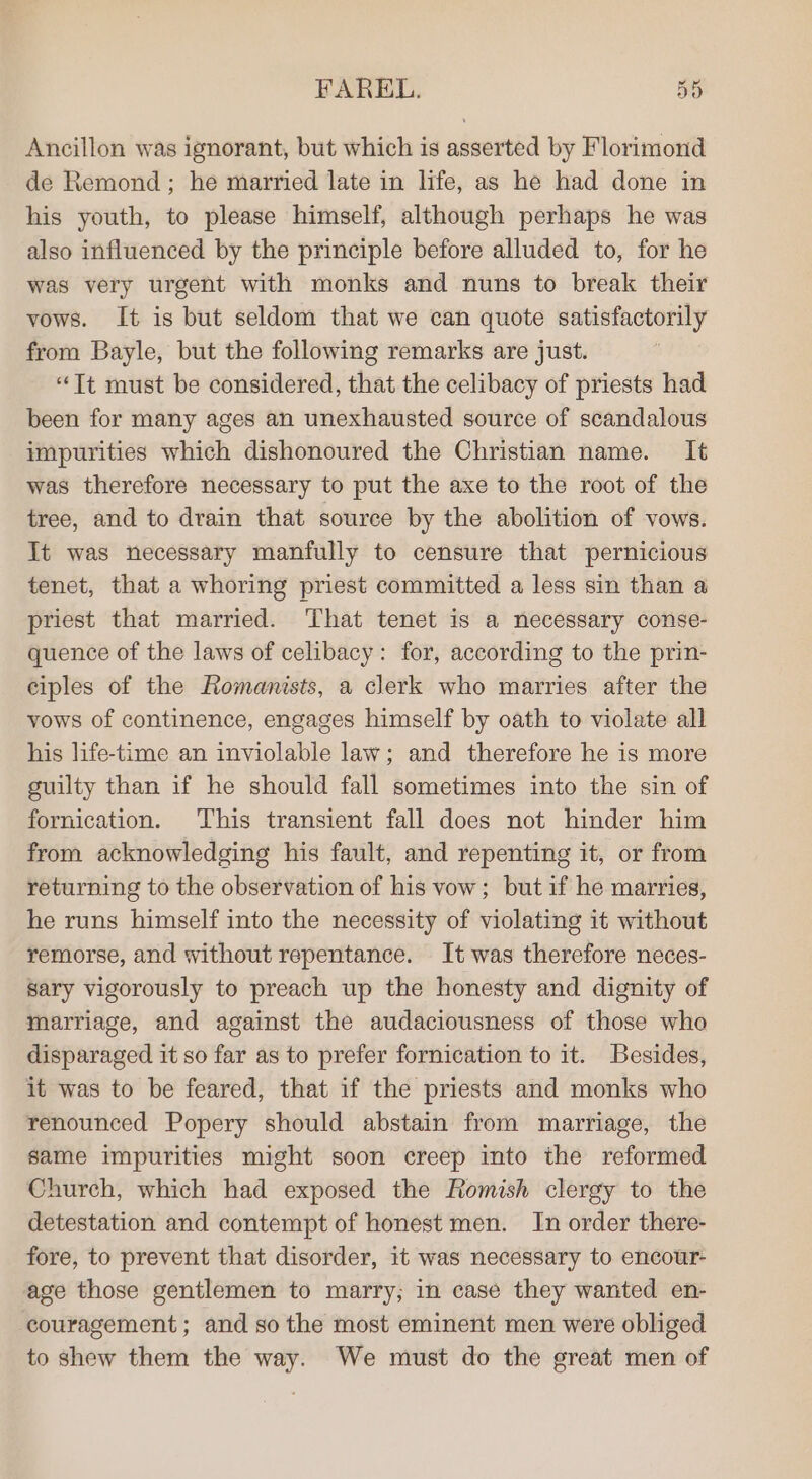 Ancillon was ignorant, but which is asserted by Florimond de Remond; he married late in life, as he had done in his youth, to please himself, although perhaps he was also influenced by the principle before alluded to, for he was very urgent with monks and nuns to break their vows. It is but seldom that we can quote satisfactorily from Bayle, but the following remarks are just. “Tt must be considered, that the celibacy of priests had been for many ages an unexhausted source of scandalous impurities which dishonoured the Christian name. It was therefore necessary to put the axe to the root of the tree, and to drain that source by the abolition of vows. It was necessary manfully to censure that pernicious tenet, that a whoring priest committed a less sin than a priest that married. That tenet is a necessary conse- quence of the laws of celibacy: for, according to the prin- ciples of the Romanists, a clerk who marries after the vows of continence, engages himself by oath to violate all his life-time an inviolable law; and therefore he is more guilty than if he should fall sometimes into the sin of fornication. This transient fall does not hinder him from acknowledging his fault, and repenting it, or from returning to the observation of his vow; but if he marries, he runs himself into the necessity of violating it without remorse, and without repentance. It was therefore neces- sary vigorously to preach up the honesty and dignity of marriage, and against the audaciousness of those who disparaged it so far as to prefer fornication to it. Besides, it was to be feared, that if the priests and monks who renounced Popery should abstain from marriage, the same impurities might soon creep into the reformed Church, which had exposed the Romish clergy to the detestation and contempt of honest men. In order there- fore, to prevent that disorder, it was necessary to encour- age those gentlemen to marry; in case they wanted en- couragement ; and so the most eminent men were obliged to shew them the way. We must do the great men of